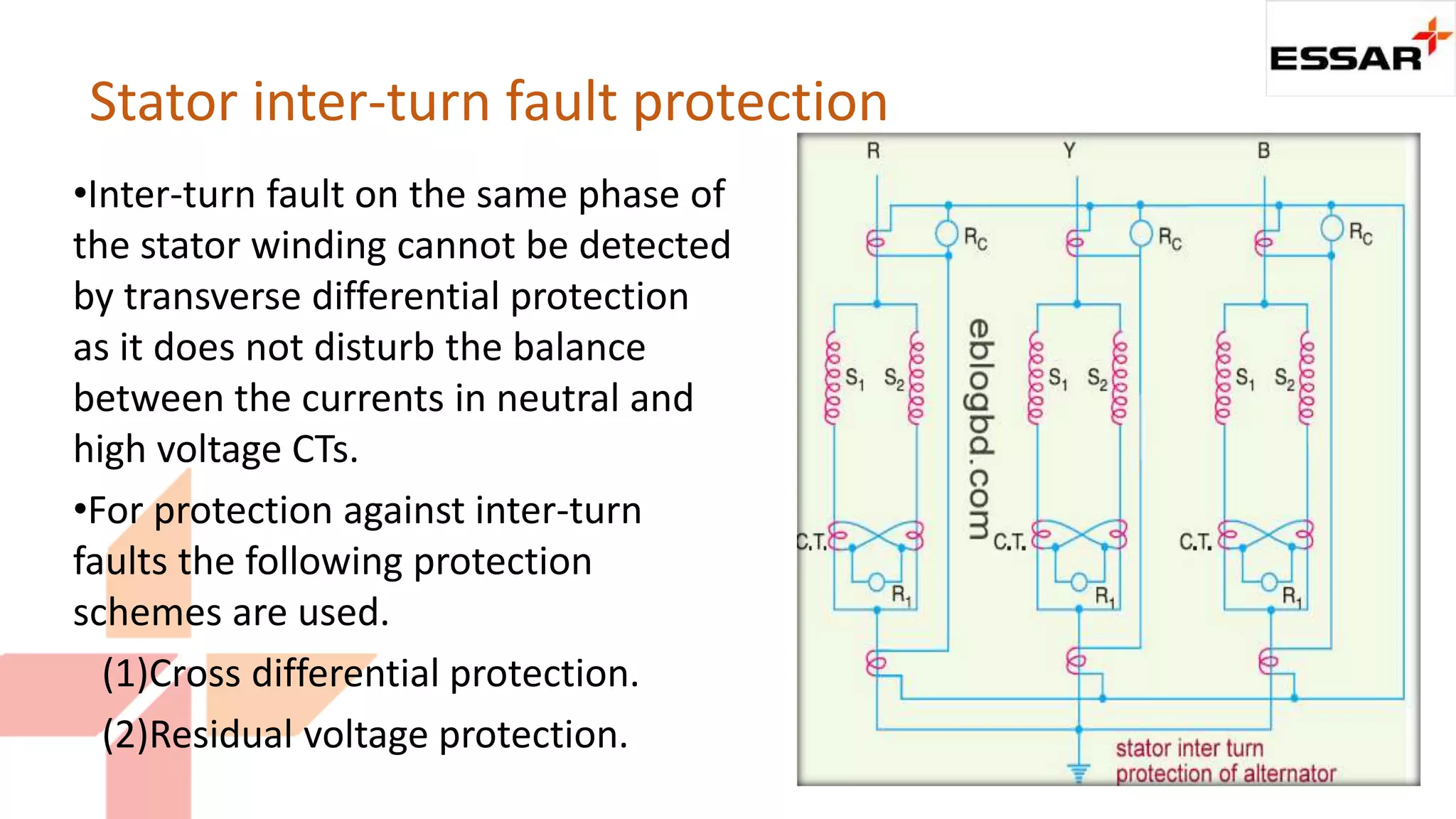 •Inter-turn fault on the same phase of
the stator winding cannot be detected
by transverse differential protection
as it does not disturb the balance
between the currents in neutral and
high voltage CTs.
•For protection against inter-turn
faults the following protection
schemes are used.
(1)Cross differential protection.
(2)Residual voltage protection.
Stator inter-turn fault protection
 