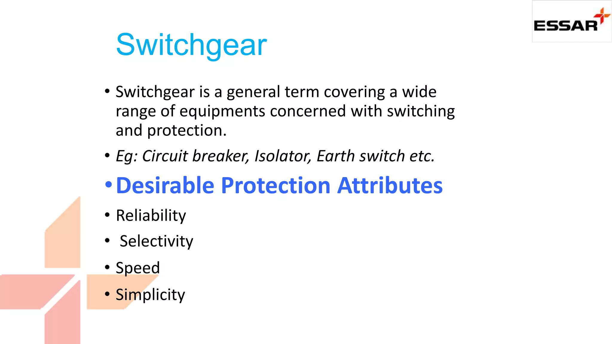 Switchgear
• Switchgear is a general term covering a wide
range of equipments concerned with switching
and protection.
• Eg: Circuit breaker, Isolator, Earth switch etc.
•Desirable Protection Attributes
• Reliability
• Selectivity
• Speed
• Simplicity
 