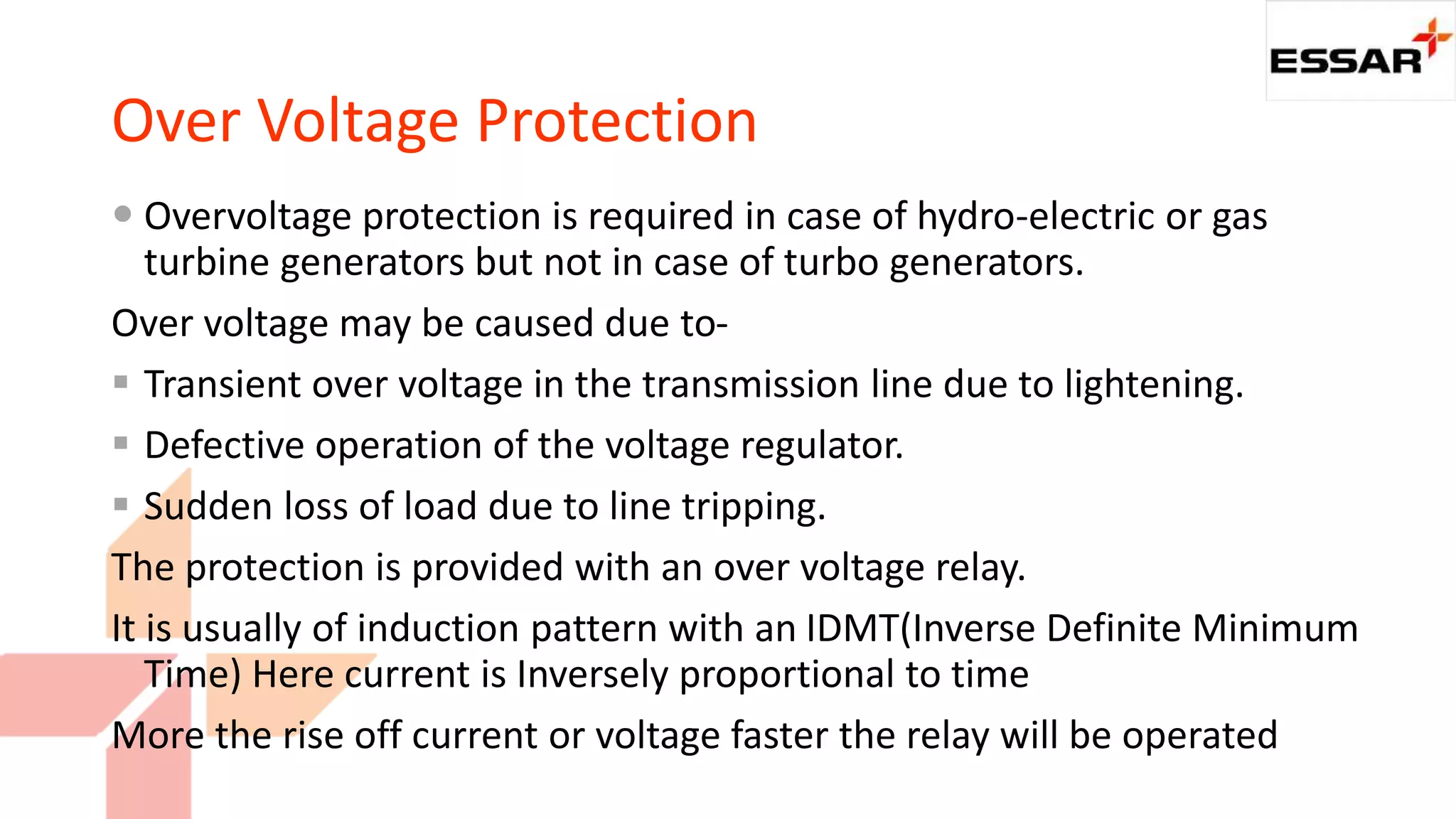 Over Voltage Protection
 Overvoltage protection is required in case of hydro-electric or gas
turbine generators but not in case of turbo generators.
Over voltage may be caused due to-
 Transient over voltage in the transmission line due to lightening.
 Defective operation of the voltage regulator.
 Sudden loss of load due to line tripping.
The protection is provided with an over voltage relay.
It is usually of induction pattern with an IDMT(Inverse Definite Minimum
Time) Here current is Inversely proportional to time
More the rise off current or voltage faster the relay will be operated
 