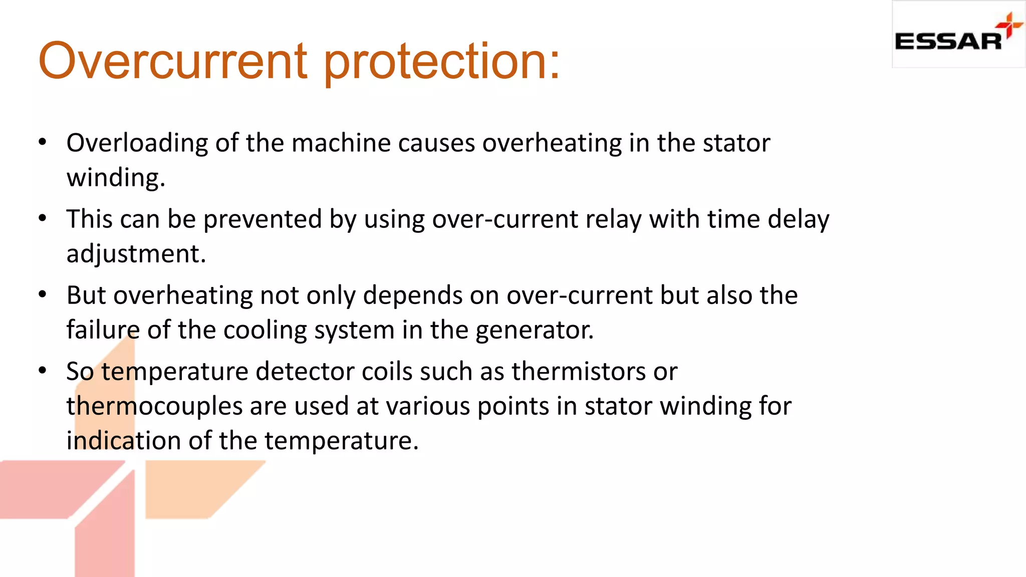 Overcurrent protection:
• Overloading of the machine causes overheating in the stator
winding.
• This can be prevented by using over-current relay with time delay
adjustment.
• But overheating not only depends on over-current but also the
failure of the cooling system in the generator.
• So temperature detector coils such as thermistors or
thermocouples are used at various points in stator winding for
indication of the temperature.
 