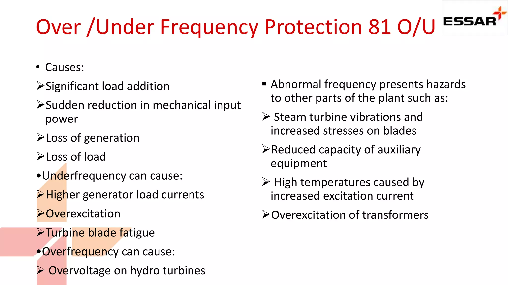 Over /Under Frequency Protection 81 O/U
• Causes:
Significant load addition
Sudden reduction in mechanical input
power
Loss of generation
Loss of load
•Underfrequency can cause:
Higher generator load currents
Overexcitation
Turbine blade fatigue
•Overfrequency can cause:
 Overvoltage on hydro turbines
 Abnormal frequency presents hazards
to other parts of the plant such as:
 Steam turbine vibrations and
increased stresses on blades
Reduced capacity of auxiliary
equipment
 High temperatures caused by
increased excitation current
Overexcitation of transformers
 