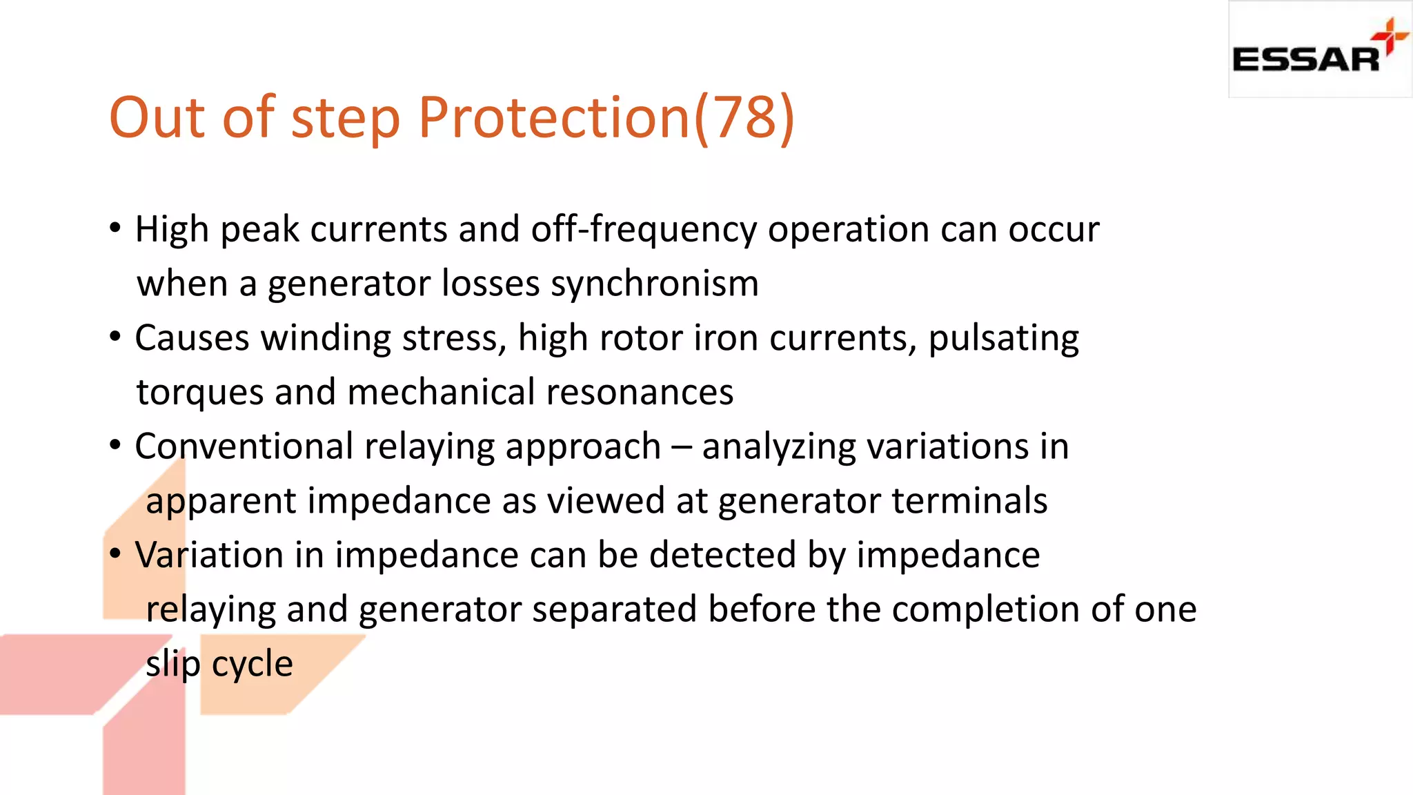 Out of step Protection(78)
• High peak currents and off-frequency operation can occur
when a generator losses synchronism
• Causes winding stress, high rotor iron currents, pulsating
torques and mechanical resonances
• Conventional relaying approach – analyzing variations in
apparent impedance as viewed at generator terminals
• Variation in impedance can be detected by impedance
relaying and generator separated before the completion of one
slip cycle
 