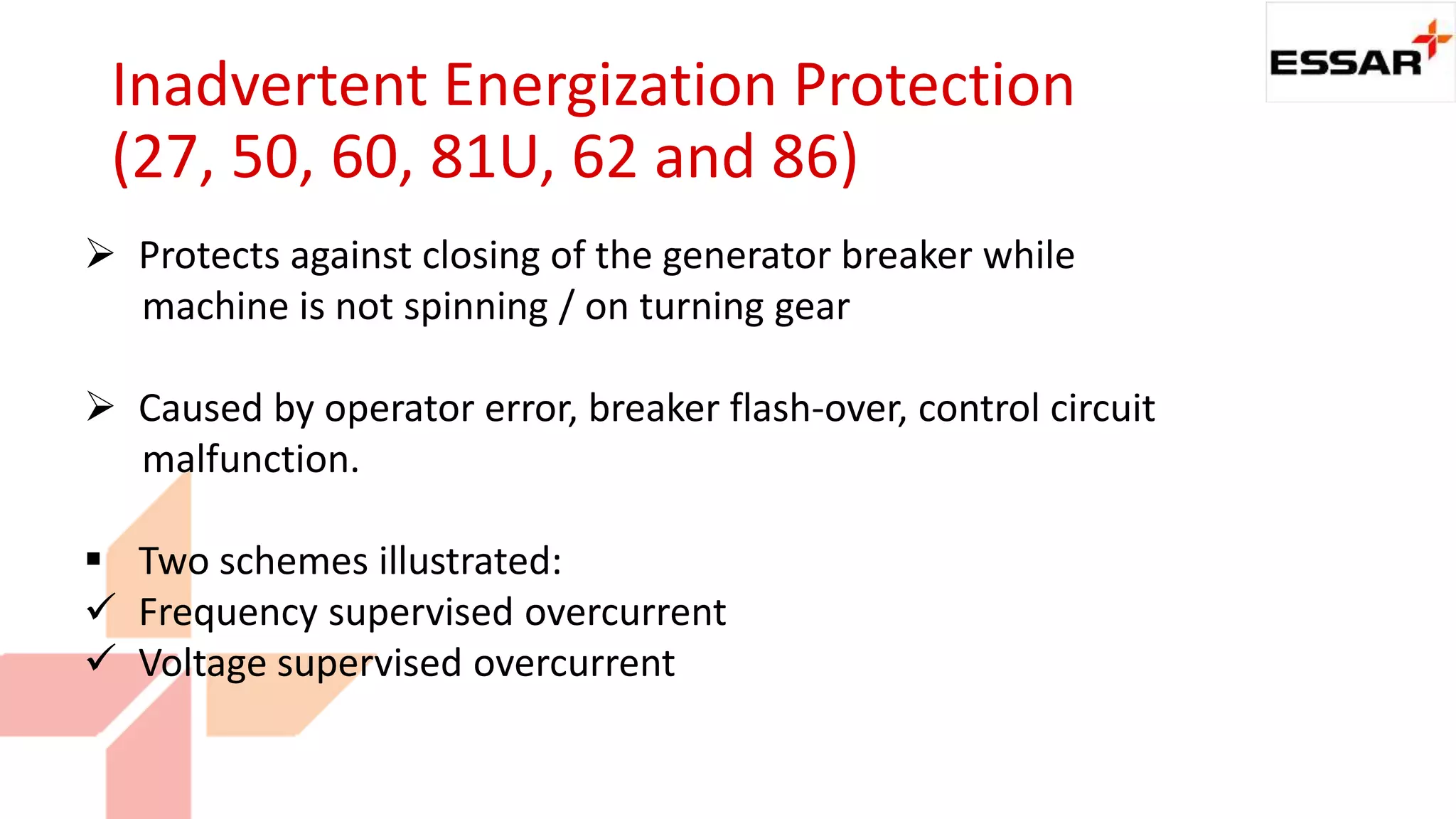 Inadvertent Energization Protection
(27, 50, 60, 81U, 62 and 86)
 Protects against closing of the generator breaker while
machine is not spinning / on turning gear
 Caused by operator error, breaker flash-over, control circuit
malfunction.
 Two schemes illustrated:
 Frequency supervised overcurrent
 Voltage supervised overcurrent
 
