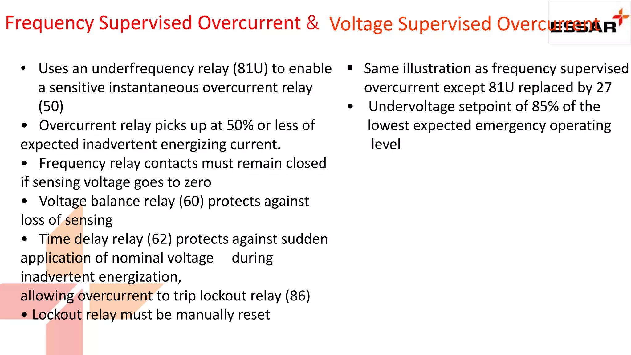 Frequency Supervised Overcurrent &
• Uses an underfrequency relay (81U) to enable
a sensitive instantaneous overcurrent relay
(50)
• Overcurrent relay picks up at 50% or less of
expected inadvertent energizing current.
• Frequency relay contacts must remain closed
if sensing voltage goes to zero
• Voltage balance relay (60) protects against
loss of sensing
• Time delay relay (62) protects against sudden
application of nominal voltage during
inadvertent energization,
allowing overcurrent to trip lockout relay (86)
• Lockout relay must be manually reset
 Same illustration as frequency supervised
overcurrent except 81U replaced by 27
• Undervoltage setpoint of 85% of the
lowest expected emergency operating
level
Voltage Supervised Overcurrent
 