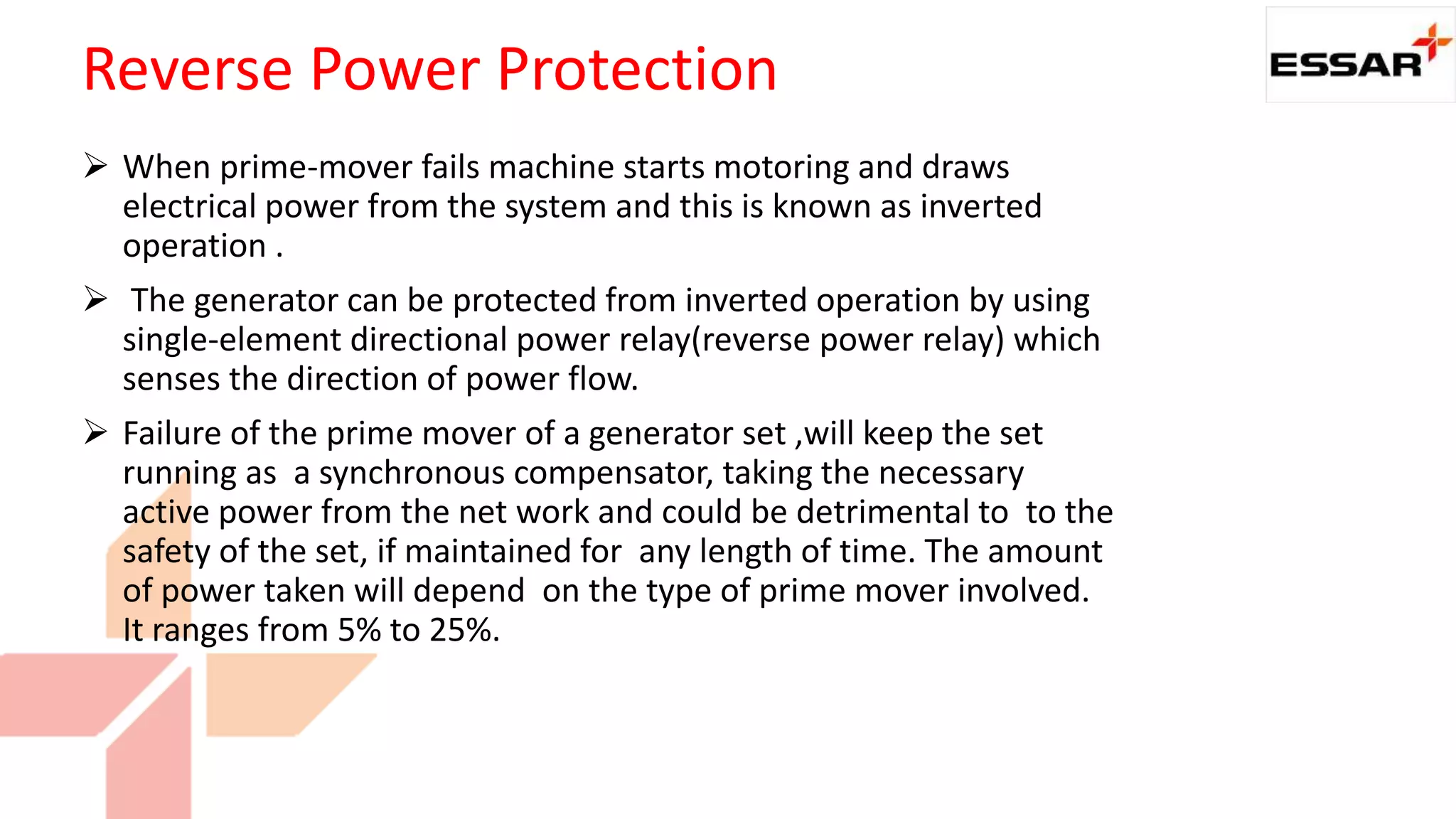  When prime-mover fails machine starts motoring and draws
electrical power from the system and this is known as inverted
operation .
 The generator can be protected from inverted operation by using
single-element directional power relay(reverse power relay) which
senses the direction of power flow.
 Failure of the prime mover of a generator set ,will keep the set
running as a synchronous compensator, taking the necessary
active power from the net work and could be detrimental to to the
safety of the set, if maintained for any length of time. The amount
of power taken will depend on the type of prime mover involved.
It ranges from 5% to 25%.
Reverse Power Protection
 