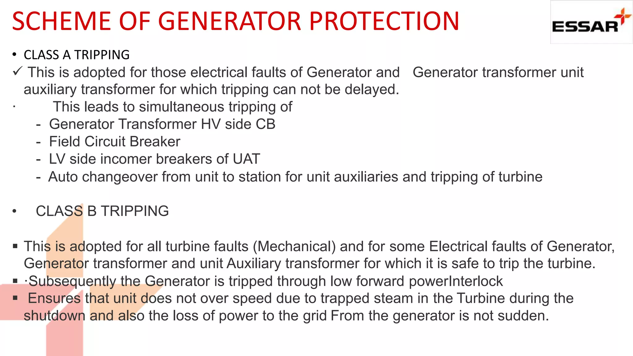SCHEME OF GENERATOR PROTECTION
• CLASS A TRIPPING
 This is adopted for those electrical faults of Generator and Generator transformer unit
auxiliary transformer for which tripping can not be delayed.
· This leads to simultaneous tripping of
- Generator Transformer HV side CB
- Field Circuit Breaker
- LV side incomer breakers of UAT
- Auto changeover from unit to station for unit auxiliaries and tripping of turbine
• CLASS B TRIPPING
 This is adopted for all turbine faults (Mechanical) and for some Electrical faults of Generator,
Generator transformer and unit Auxiliary transformer for which it is safe to trip the turbine.
 ·Subsequently the Generator is tripped through low forward powerInterlock
 Ensures that unit does not over speed due to trapped steam in the Turbine during the
shutdown and also the loss of power to the grid From the generator is not sudden.
 