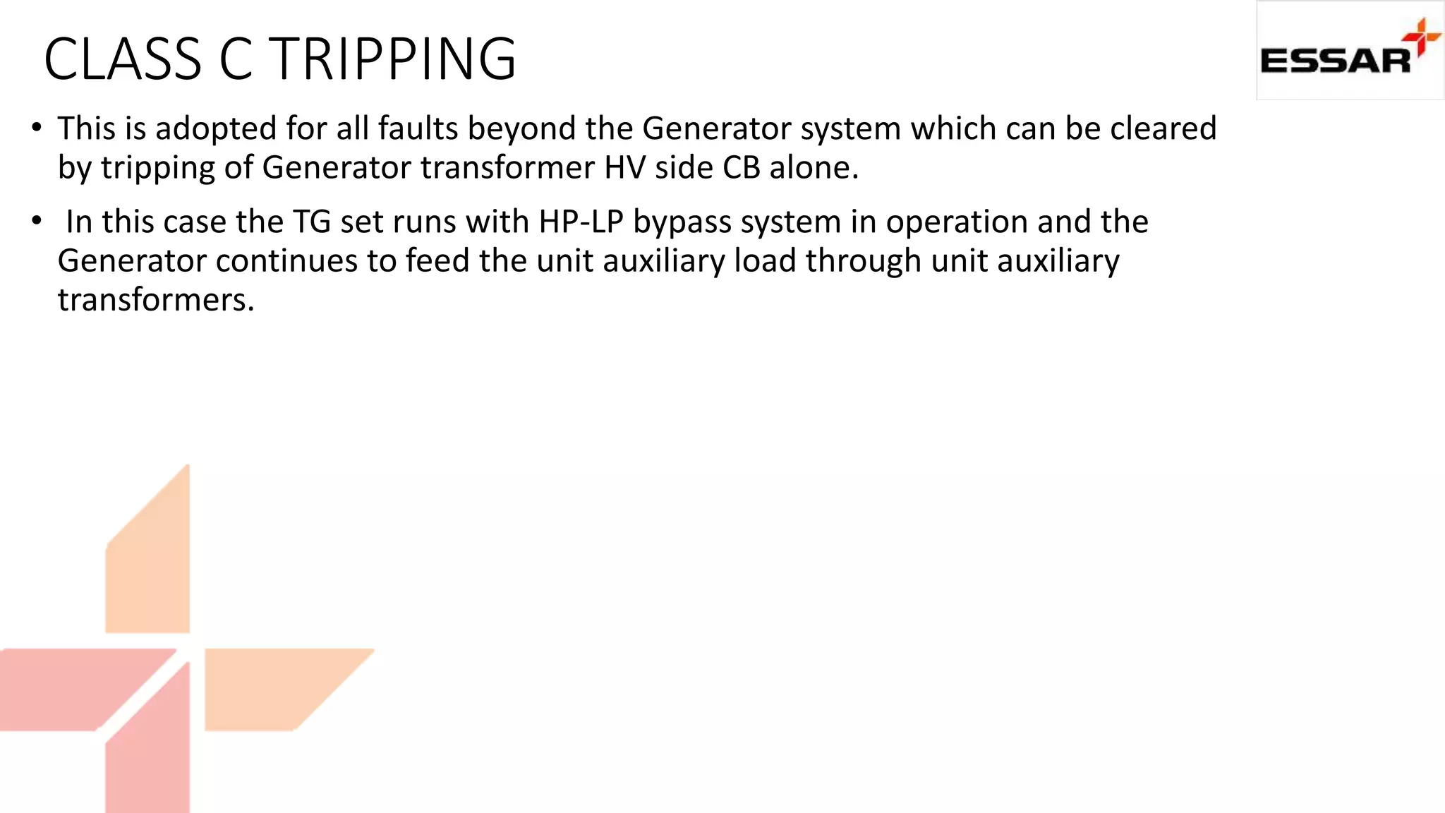CLASS C TRIPPING
• This is adopted for all faults beyond the Generator system which can be cleared
by tripping of Generator transformer HV side CB alone.
• In this case the TG set runs with HP-LP bypass system in operation and the
Generator continues to feed the unit auxiliary load through unit auxiliary
transformers.
 