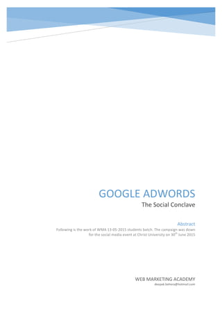  
     
GOOGLE  ADWORDS  
The  Social  Conclave  
WEB  MARKETING  ACADEMY  
deepak.behera@hotmail.com  
Abstract  
Following  is  the  work  of  WMA  13-­‐05-­‐2015  students  batch.  The  campaign  was  down  
for  the  social  media  event  at  Christ  University  on  30th
  June  2015  
          
  
 