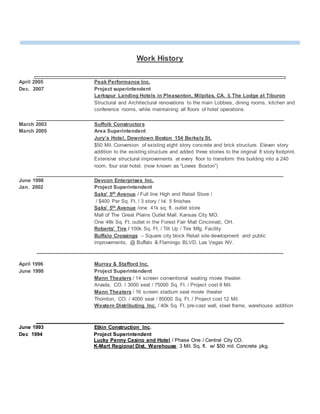 Work History
April 2005 Peak Performance Inc.
Dec. 2007 Project superintendent
Larkspur Landing Hotels in Pleasanton, Milpitas, CA. & The Lodge at Tiburon
Structural and Architectural renovations to the main Lobbies, dining rooms, kitchen and
conference rooms, while maintaining all floors of hotel operations.
March 2003 Suffolk Constructors
March 2005 Area Superintendent
Jury’s Hotel, Downtown Boston 154 Berkely St.
$50 Mil. Conversion of existing eight story concrete and brick structure. Eleven story
addition to the existing structure and added three stories to the original 8 story footprint.
Extensive structural improvements at every floor to transform this building into a 240
room, four star hotel. (now known as “Lowes Boston”)
June 1998 Devcon Enterprises Inc.
Jan. 2002 Project Superintendent
Saks’ 5th Avenue / Full line High end Retail Store /
/ $400 Per Sq. Ft. / 3 story / lvl. 5 finishes
Saks’ 5th Avenue /one 41k sq. ft. outlet store
Mall of The Great Plains Outlet Mall. Kansas City MO.
One 48k Sq. Ft. outlet in the Forest Fair Mall Cincinnati, OH.
Roberts’ Tire / 100k Sq. Ft. / Tilt Up / Tire Mfg. Facility
Buffalo Crossings – Square city block Retail site development and public
improvements, @ Buffalo & Flamingo BLVD, Las Vegas NV.
April 1996 Murray & Stafford Inc.
June 1998 Project Superintendent
Mann Theaters / 14 screen conventional seating movie theater.
Arvada, CO. / 3000 seat / 75000 Sq. Ft. / Project cost 8 Mil.
Mann Theaters / 16 screen stadium seat movie theater
Thornton, CO. / 4000 seat / 85000 Sq. Ft. / Project cost 12 Mil.
Western Distributing Inc. / 40k Sq. Ft. pre-cast wall, steel frame, warehouse addition
June 1993 Etkin Construction Inc.
Dec 1994 Project Superintendent
Lucky Penny Casino and Hotel / Phase One / Central City CO.
K-Mart Regional Dist. Warehouse. 3 Mil. Sq. ft. w/ $50 mil. Concrete pkg.
 
