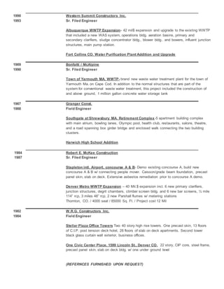 1990 Western Summit Constructors Inc.
1993 Sr. Filed Engineer
Albuquerque WWTP Expansion- 42 mil$ expansion and upgrade to the existing WWTP
that included a new WAS system, operations bldg. aeration basins, primary and
secondary clarifiers, sludge concentrator bldg., blower bldg.. and bowers, influent junction
structures, main pump station.
Fort Collins CO. Water Purification Plant Addition and Upgrade
1989 Bonfatti / McAlpine
1990 Sr. Filed Engineer
Town of Yarmouth MA. WWTP- brand new waste water treatment plant for the town of
Yarmouth Ma. on Cape Cod. In addition to the normal structures that are part of the
system for conventional waste water treatment, this project included the construction of
and above ground, 1 million gallon concrete water storage tank
1987 Granger Const.
1988 Field Engineer
Southgate at Shrewsbury MA. Retirement Complex-5 apartment building complex
with main atrium, bowling lanes, Olympic pool, health club, restaurants, salons, theatre,
and a road spanning box girder bridge and enclosed walk connecting the two building
clusters.
Harwich High School Addition
1984 Robert E. McKee Construction
1987 Sr. Filed Engineer
Stapleton intl. Airport, concourse A & B- Demo existing concourse A, build new
concourse A & B w/ connecting people mover. Caisson/grade beam foundation, precast
panel skin, slab on deck. Extensive asbestos remediation prior to concourse A demo.
Denver Metro WWTP Expansion – 40 Mil.$ expansion incl. 6 new primary clarifiers,
junction structures, degrit chambers, climber screen bldg. and 6 new bar screens, ½ mile
114” rcp, 3 miles 48” rcp, 2 new Parshall flumes w/ metering stations
Thornton, CO. / 4000 seat / 85000 Sq. Ft. / Project cost 12 Mil
1982 W.R.G. Constructors Inc.
1984 Field Engineer
Stellar Plaza Office Towers Two 40 story high rise towers. One precast skin, 13 floors
of C.I.P. post tension deck hotel, 28 floors of slab on deck apartments. Second tower
black glass curtain wall exterior, business offices.
One Civic Center Place, 1599 Lincoln St., Denver CO. 22 story, CIP core, steel frame,
precast panel skin, slab on deck bldg. w/ one under ground level
(REFERNCES FURNISHED UPON REQUEST)
 