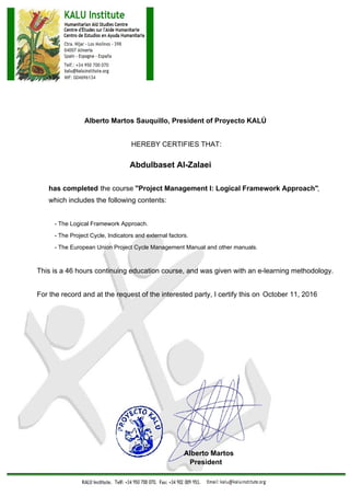 Alberto Martos Sauquillo, President of Proyecto KALÚ
HEREBY CERTIFIES THAT:
Abdulbaset Al-Zalaei
has completed the course "Project Management I: Logical Framework Approach",
which includes the following contents:
- The Logical Framework Approach.
- The Project Cycle, Indicators and external factors.
- The European Union Project Cycle Management Manual and other manuals.
This is a 46 hours continuing education course, and was given with an e-learning methodology.
For the record and at the request of the interested party, I certify this on October 11, 2016
Alberto Martos
President
 