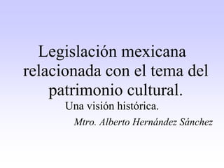 Legislación mexicana
relacionada con el tema del
patrimonio cultural.
Una visión histórica.
Mtro. Alberto Hernández Sánchez
 
