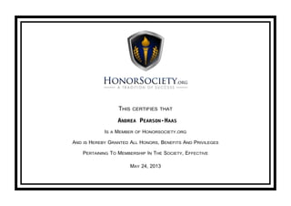 THIS CERTIFIES THAT
ANDREA PEARSON-HAAS
IS A MEMBER OF HONORSOCIETY.ORG
AND IS HEREBY GRANTED ALL HONORS, BENEFITS AND PRIVILEGES
PERTAINING TO MEMBERSHIP IN THE SOCIETY, EFFECTIVE
MAY 24, 2013
 