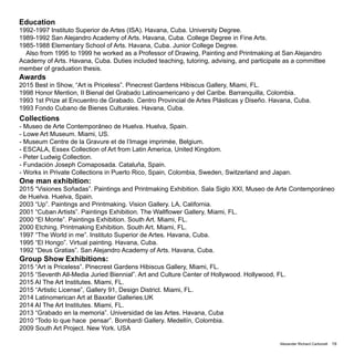 Alexander Richard Carbonell 19
Collections
- Museo de Arte Contemporáneo de Huelva. Huelva, Spain.
- Lowe Art Museum. Miami, US.
- Museum Centre de la Gravure et de l’Image imprimée, Belgium.
- ESCALA, Essex Collection of Art from Latin America, United Kingdom.
- Peter Ludwig Collection.
- Fundación Joseph Comaposada. Cataluña, Spain.
- Works in Private Collections in Puerto Rico, Spain, Colombia, Sweden, Switzerland and Japan.
One man exhibition:
2015 “Visiones Soñadas”. Paintings and Printmaking Exhibition. Sala Siglo XXI, Museo de Arte Contemporáneo
de Huelva. Huelva, Spain.
2003 “Up”. Paintings and Printmaking. Vision Gallery. LA, California.
2001 “Cuban Artists”. Paintings Exhibition. The Wallflower Gallery, Miami, FL.
2000 “El Monte”. Paintings Exhibition. South Art. Miami, FL.
2000 Etching. Printmaking Exhibition. South Art. Miami, FL.
1997 “The World in me”. Instituto Superior de Artes. Havana, Cuba.
1995 “El Hongo”. Virtual painting. Havana, Cuba.
1992 “Deus Gratias”. San Alejandro Academy of Arts. Havana, Cuba.
Group Show Exhibitions:
2015 “Art is Priceless”. Pinecrest Gardens Hibiscus Gallery, Miami, FL.
2015 “Seventh All-Media Juried Biennial”. Art and Culture Center of Hollywood. Hollywood, FL.
2015 AI The Art Institutes. Miami, FL.
2015 “Artistic License”, Gallery 91, Design District. Miami, FL.
2014 Latinomerican Art at Baxxter Galleries.UK
2014 AI The Art Institutes. Miami, FL.
2013 “Grabado en la memoria”. Universidad de las Artes. Havana, Cuba
2010 “Todo lo que hace pensar”. Bombardi Gallery. Medellín, Colombia.
2009 South Art Project. New York. USA
Education
1992-1997 Instituto Superior de Artes (ISA). Havana, Cuba. University Degree.
1989-1992 San Alejandro Academy of Arts. Havana, Cuba. College Degree in Fine Arts.
1985-1988 Elementary School of Arts. Havana, Cuba. Junior College Degree.
Also from 1995 to 1999 he worked as a Professor of Drawing, Painting and Printmaking at San Alejandro
Academy of Arts. Havana, Cuba. Duties included teaching, tutoring, advising, and participate as a committee
member of graduation thesis.
Awards
2015 Best in Show, “Art is Priceless”. Pinecrest Gardens Hibiscus Gallery, Miami, FL.
1998 Honor Mention, II Bienal del Grabado Latinoamericano y del Caribe. Barranquilla, Colombia.
1993 1st Prize at Encuentro de Grabado. Centro Provincial de Artes Plásticas y Diseño. Havana, Cuba.
1993 Fondo Cubano de Bienes Culturales. Havana, Cuba.
 