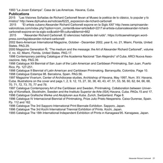 Alexander Richard Carbonell 21
1993 “La Joven Estampa”. Casa de Las Americas. Havana, Cuba.
Publications
2015 “Las Visiones Soñadas de Richard Carbonell llevan al Museo la poética de lo clásico, lo popular y lo
místico” http://www.diphuelva.es/noticias/6225_exposicion-de-richard-carbonell
2015 “El artista cubano Alexander Richard Carbonell expone en la Siglo XXI” http://www.campinaande-
valonoticias.com/index.php?option=com_content&view=article&id=2217:el-artista-cubanoalexander-richard-
carbonell-expone-en-la-siglo-xxi&catid=99:cultura&Itemid=662
2015 “Alexander Richard Carbonell. El silencioso habitante del ruido”. https://criticaenelmargen.word-
press.com/tag/alexander-richard-carbonell/
2002 Ibero-American International Magazine, October - December 2002, year 8, no. 21, Miami, Florida, United
States. PAG.29.
2000 Magazine Generation Ñ, “The medium and the message: the Art of Alexander Richard Carbonell”, volume
V, no. 42, Miami, Florida, United States. PAG.17.
1998 Contemporary painting Catalogue of the Academia Nacional “San Alejandro” of Cuba. ARCI Nuova Asso-
ciazione, Italy. PAG.39.
1998 Catalogue XII Biennial of San Juan of the Latin American and Caribbean Printmaking, San Juan, Puerto
Rico. Pp. 127-251.
1998 Catalogue II Biennial of Latin American and Caribbean Printmaking. Barranquilla, Colombia. Page 10.
1998 Catalogue Estampa 98. Barcelona, Spain. PAG.56.
1997 Magazine Vivarium, Center of Archdiocese studies, Archbishop of Havana, May 1997, Num. XV. Havana,
Cuba. Illustrations on the cover and pags.1, 2, 9, 12, 15, 27, 30, 38, 40, 43, 47, 51, 53, 56, 60, 62, 64, 66, 68,
70, 71, 72, 73, 75, 77 and 79.
1997 Catalogue Contemporary Art of the Caribbean and Sweden, Printmaking. Collaboration between Univer-
sity of Konstfack, Stockholm, Sweden and the Instituto Superior de Arte (ISA) Havana, Cuba. PAGs.15 and 17.
1996 Catalogue Grafische Werke und Akulpturen aus Kuba. Zurich, Switzerland. Page 8.
1996 Catalogue IV Internacional Biennial of Printmaking, Prize Julio Prieto Nespereira. Caixa Ourense, Spain.
Pp. 112 and 162.
1996 Catalogue The 3rd Sapporo International Print Biennale Exhibition. Sapporo, Japan.
1996 Catalogue The 3rd Kochi International Triennial Exhibition of Prints. Kochi, Japan.
1995 Catalogue The 18th International Independent Exhibition of Prints in Kanagawa’95. Kanagawa, Japan.
 