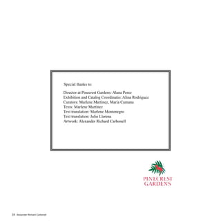 Alexander Richard Carbonell24
Director at Pinecrest Gardens: Alana Perez
Exhibition and Catalog Coordinatio: Alina Rodriguez
Curators: Marlene Martinez, Maria Cumana
Texts: Marlene Martinez
Text translation: Marlene Montenegro
Text translation: Julio Llerena
Artwork: Alexander Richard Carbonell
Special thanks to:
 
