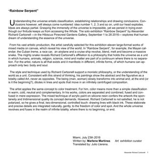 Alexander Richard Carbonell 1
“Rainbow Serpent”
Understanding the universe entails classification, establishing relationships and drawing conclusions. Con-
clusions however, will always come numbered: idea number 1, 2, 3 and so on, until our head explodes.
Ideas are always partial. Grasping the immensity of the universe is impossible, yet we persist in trying even
though our finitude keeps us from accessing the Whole. The solo exhibition “Rainbow Serpent” by Alexander
Richard Carbonell —in the Hibiscus Pinecrest Gardens Gallery, September 1 to 28 2016— explores that human
dream of understanding the essence of the universe.
From his vast artistic production, the artist carefully selected for this exhibition eleven large-format works of
mixed media on canvas, which reveal his view of the world. In “Rainbow Serpent”, for example, the Mayan cal-
endar, the Cuban Ireme, a race car, an airplane and a cruise ship revolve, blend, melt and become a massive
snake. The mighty snake reveals Richard Carbonell’s affiliation to a philosophy that holds the universe as a unit
in which humans, animals, religion, science, mind and matter are part of a continuum where there is no separa-
tion. For the artist, nature is all that exists and it manifests in different, infinite forms, of which humans can ap-
proach only two: body and soul.
The style and technique used by Richard Carbonell support a monistic philosophy, or the understanding of the
world as a unit. Consistent with this strand of thinking, his paintings show the abstract and the figurative as a
totality called Art, never as opposites. The being (man, woman) slowly transforms into animal and, at the end (or
is it the beginning?), dilutes in lines and spots that move in an infinitely centrifuged composition.
The artist applies the same concept to color treatment. For him, color means more than a simple classification
in warm, cold, neutral and complementary. In his works, colors are separated and combined, fused and con-
fused in mere expression. The mixed technique of acrylic paint on silicone resin confers the artwork the spon-
taneity and tridimensional quality its concept demands. However, Richard Carbonell is not satisfied, he is not
polarized, so he gives a final, two-dimensional, controlled touch: drawing lines with black ink. These elaborate
and precise details are integrated naturally, gently, to the freedom of color and spot. And the whole universe
revolves and fuses in the realm of infinite totality, where there is no beginning, or end.
Miami, July 23th 2016
Written by: Marlene Martinez. Art exhibition curator
Translated by: Julio Llerena.
 
