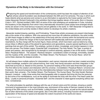 Alexander Richard Carbonell2
“Dynamics of the Body in its Interaction with the Universe”
Capturing the speed and transformation of the contemporary world has been the subject of attention of art-
ists whose cultural foundation was developed between the 20th and 21st centuries. The way in which such
haste distorts what we perceive and comes to us as information is captured by the Cuban painter and Print-
maker Alexander Richard Carbonell in this exhibition that brings together eleven of his works. Born in Havana,
Cuba in 1971, Richard studied (1985-1997) at some of the most prestigious art academies in Cuba, including
the Academy of San Alejandro from which many internationally renowned Cuban artists have emerged whose
works are shown in the most famous museums and art galleries in the world. In 1997 Alexander immigrated to
the United States and currently resides in Miami where he develops his artistic creations.
Alexander studied drawing, painting, and Printmaking. These three artistic processes are present interchange-
ably at the center of his creations. With nine personal and more than 40 collective exhibitions, the artist invites
us with these images to reflect on the relationship of the body with the universe within the terrestrial and cosmic
field, using as a vehicle the merger of the human element with traditionally well-known symbolic animal rep-
resentations. As they merge with the human figure, these animals, which have been used as totems by indig-
enous tribes in different parts of the planet for generations and generations, acquire special significance in the
paintings that are part of this exhibit. The antelope, symbol of action, knowledge, and intuition appears in more
than one canvas--The Golden Legion; Essential Self; Unrestrained; The Holy Herald. The Tiger, a symbol of
power and passion, also recognized by its strength to confront adversity, appears in two of the works—Constel-
lation; Perpetual Reborn. The serpent --Rainbow Serpent-- considered a totem of change, immortality, wisdom
and the mystery of life; and the crocodile --The Water Stream; The Pendulum; The Human Race-- which for
some tribes cleanses the deepest emotions.
Art will always have multiple options for interpretation; each person interprets what has been created according
to their knowledge, academic and cultural training, their roots, their family education and their integration in the
world that surrounds us. Based on this premise, my personal reading of this work sees three thematic groups:
The first refers to the creation and interaction with the universe—Constellation; Perpetual Reborn; Universe and
Existence-- the second proposes to look at the interrelationship between human beings and their environment,
their world, their universe --The Golden Stream; The Pendulum; The Human Race; The Holy Herald; Rainbow
Serpent; Livestock. Lastly, three works that interchangeably refer to aspects that bring into line the personal-
ity and some of its manifestations, such as the ability to dominate the body with the mind--The Head Leads the
Body. Loyalty to personal principles --Essential Self-- and the character to rebel against everything without bar-
riers --Unrestrained.
The artist articulates his aesthetic dialogue with the use of vibrant colors and firm strokes, showing a careful
command of expressionism in the most orthodox way, reminiscent of the works of German masters at the be-
ginning of the 20th century, such as Emil Nolde, Ludwig Kirchner, among others, as well as the natural assimila-
tion of other elements of the artistic avant-garde, also in the 20th century, including Futurism which advocated
appreciation of the beauty of speed and elevated the violent movement of the world and nature.
 
