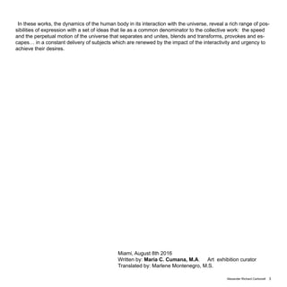 Alexander Richard Carbonell 3
In these works, the dynamics of the human body in its interaction with the universe, reveal a rich range of pos-
sibilities of expression with a set of ideas that lie as a common denominator to the collective work: the speed
and the perpetual motion of the universe that separates and unites, blends and transforms, provokes and es-
capes… in a constant delivery of subjects which are renewed by the impact of the interactivity and urgency to
achieve their desires.
Miami, August 8th 2016
Written by: Maria C. Cumana, M.A. Art exhibition curator
Translated by: Marlene Montenegro, M.S.
 