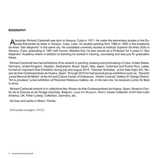 Alexander Richard Carbonell4
BIOGRAPHY
Alexander Richard Carbonell was born in Havana, Cuba in 1971. He made the elementary studies in the Es-
cuela Elemental de Artes in Havana, Cuba. Later, he studied painting from 1989 to 1992 in the Academia
de Artes “San Alejandro” in the same city. He completed university studies at Instituto Superior de Artes (ISA) in
Havana, Cuba, graduating in 1997 with honors. Besides that, he also served as a Professor for 4 years in “San
Alejandro” Academy where in addition to teaching he worked in tutoring, counseling and was jury for graduation
thesis.
Richard Carbonell has had exhibitions of his artwork in painting, drawing and printmaking in Cuba, United States,
Germany, United Kingdom, Sweden, Switzerland, Brazil, Spain, Italy, Japan, Colombia and Puerto Rico. Lately,
he had an important Solo Exhibition during july and august 2015, “Visiones Soñadas”, at the Sala Siglo XXI, Mu-
seo de Arte Contemporáneo de Huelva, Spain. Through 2015 he had several group exhibitions such as: “Seventh
Juried Biennal All Media” at the Art and Culture Center of Hollywood, “Artistic License” Gallery 91 Design District,
“Art is priceless” juried exhibition at Pinecrest Hisbiscus Gallery, etc. In the last one, he received a price for Best
in show.
Richard Carbonell artwork is in collections like: Museo de Arte Contemporáneo de Huelva, Spain; Museum Cen-
tre de la Gravure et de l’Image imprimée, Belgium; Lowe Art Museum, Miami; Essex Collection of Art from Latin
America, UK; Peter Ludwig Collection, Germany; etc.
He lives and works in Miami, Florida.
Full resume on pages ( 19-21)
 