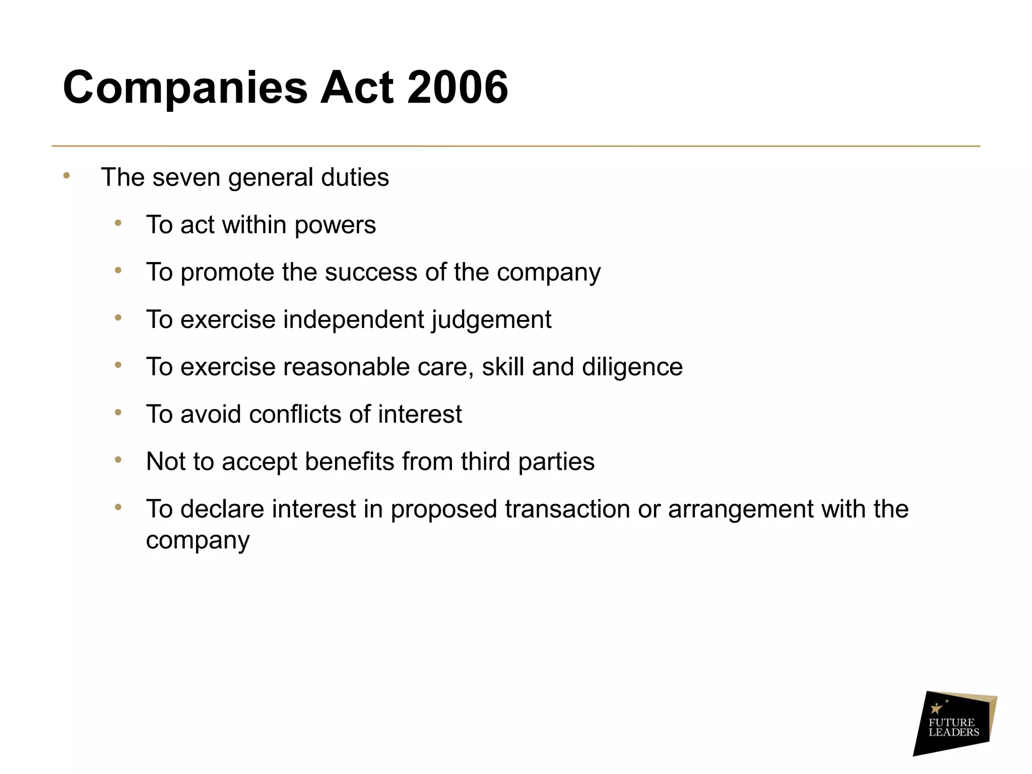 Companies Act 2006
• The seven general duties
• To act within powers
• To promote the success of the company
• To exercise independent judgement
• To exercise reasonable care, skill and diligence
• To avoid conflicts of interest
• Not to accept benefits from third parties
• To declare interest in proposed transaction or arrangement with the
company
 