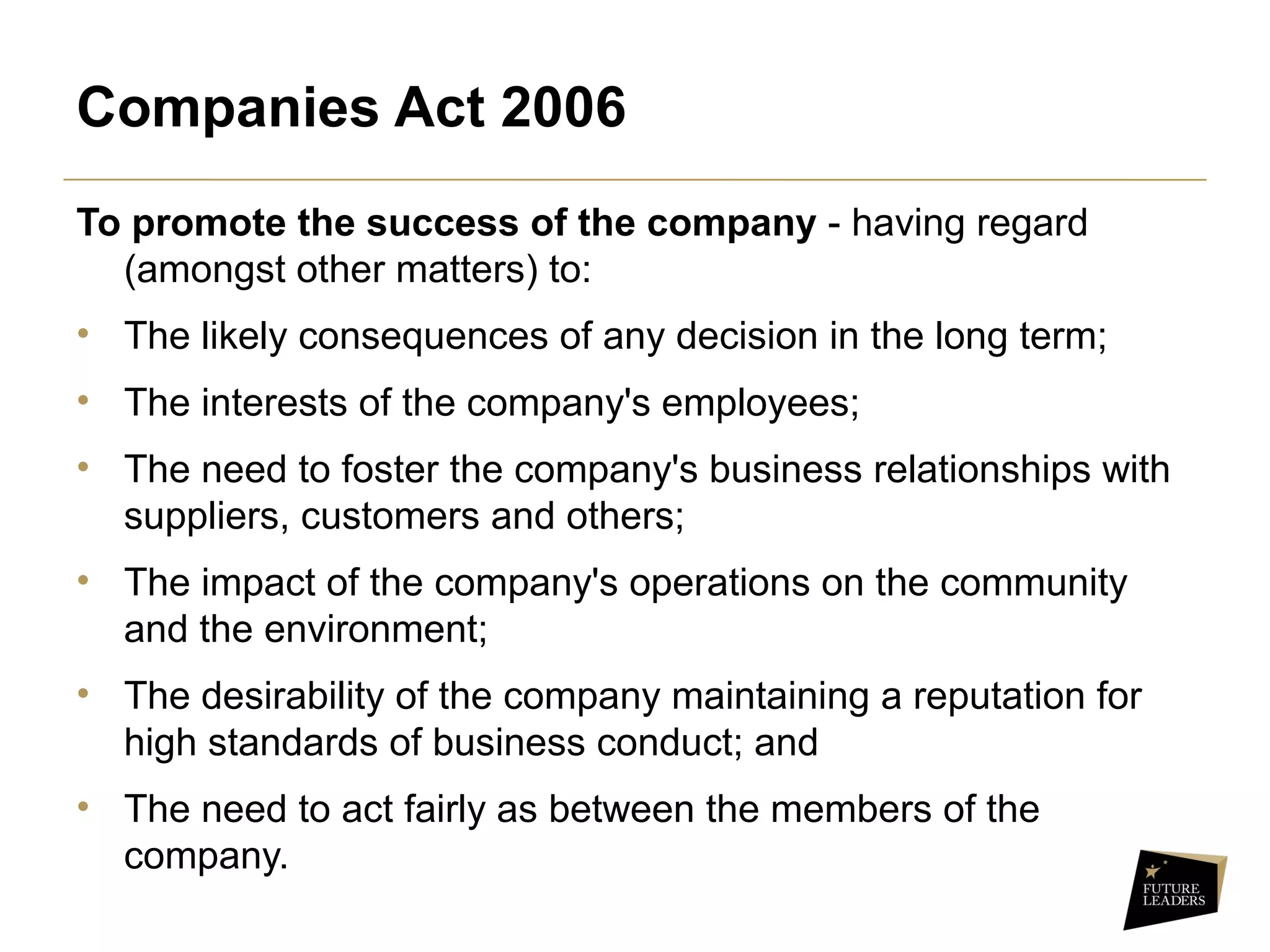 Companies Act 2006
To promote the success of the company - having regard
(amongst other matters) to:
• The likely consequences of any decision in the long term;
• The interests of the company's employees;
• The need to foster the company's business relationships with
suppliers, customers and others;
• The impact of the company's operations on the community
and the environment;
• The desirability of the company maintaining a reputation for
high standards of business conduct; and
• The need to act fairly as between the members of the
company.
 
