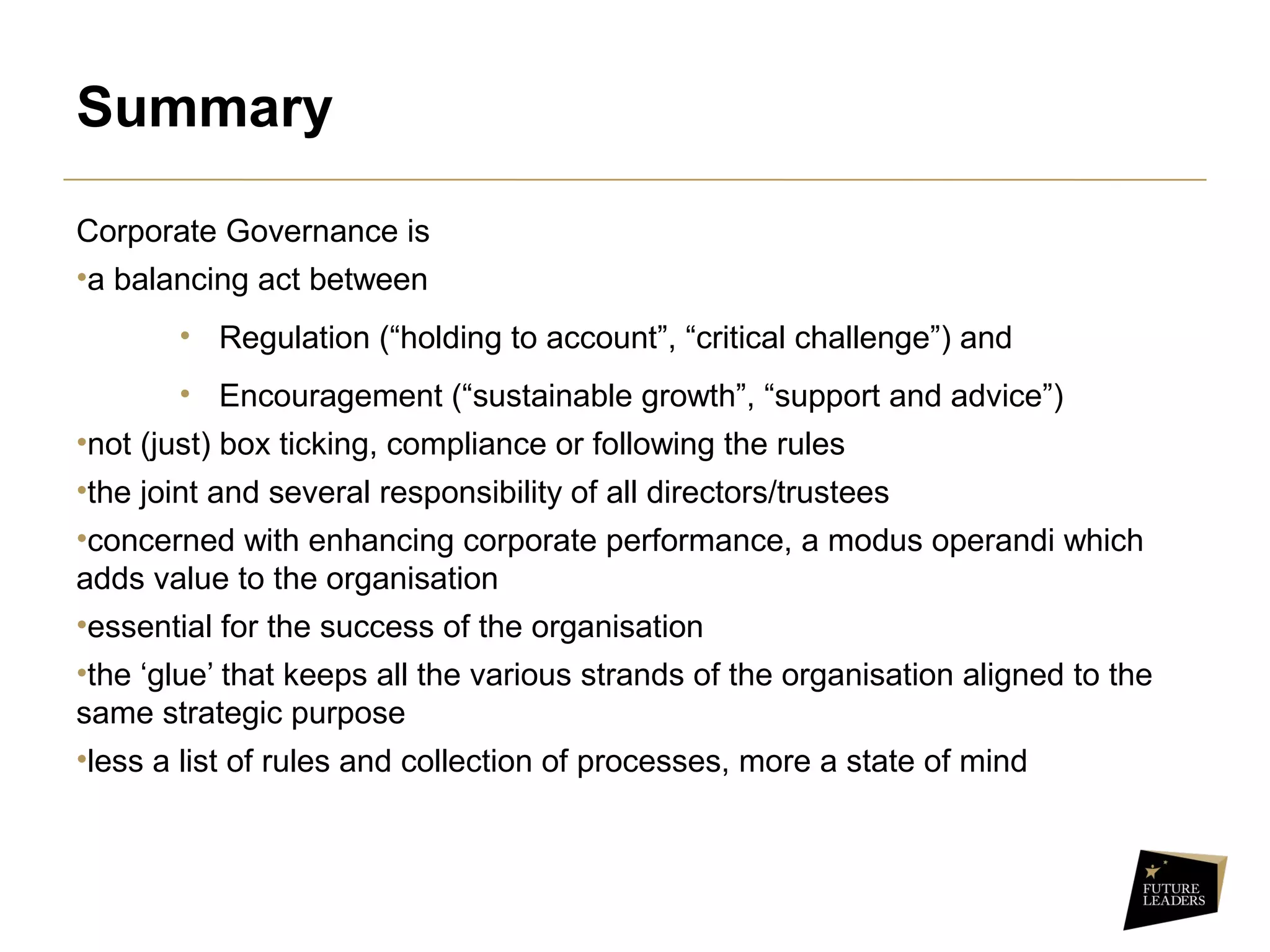 Summary
Corporate Governance is
•a balancing act between
• Regulation (“holding to account”, “critical challenge”) and
• Encouragement (“sustainable growth”, “support and advice”)
•not (just) box ticking, compliance or following the rules
•the joint and several responsibility of all directors/trustees
•concerned with enhancing corporate performance, a modus operandi which
adds value to the organisation
•essential for the success of the organisation
•the ‘glue’ that keeps all the various strands of the organisation aligned to the
same strategic purpose
•less a list of rules and collection of processes, more a state of mind
 