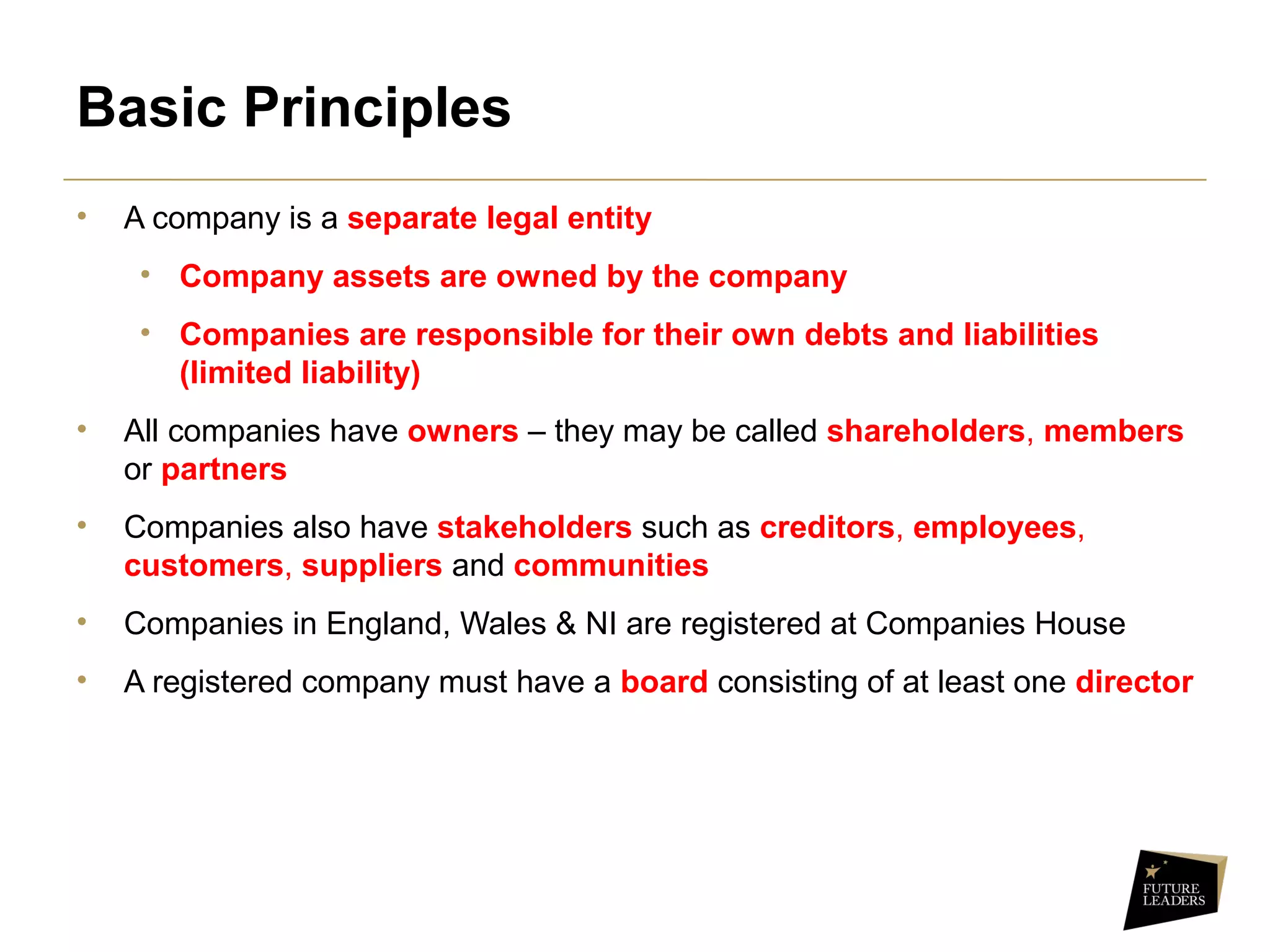 Basic Principles
• A company is a separate legal entity
• Company assets are owned by the company
• Companies are responsible for their own debts and liabilities
(limited liability)
• All companies have owners – they may be called shareholders, members 
or partners
• Companies also have stakeholders such as creditors, employees, 
customers, suppliers and communities
• Companies in England, Wales & NI are registered at Companies House
• A registered company must have a board consisting of at least one director
 