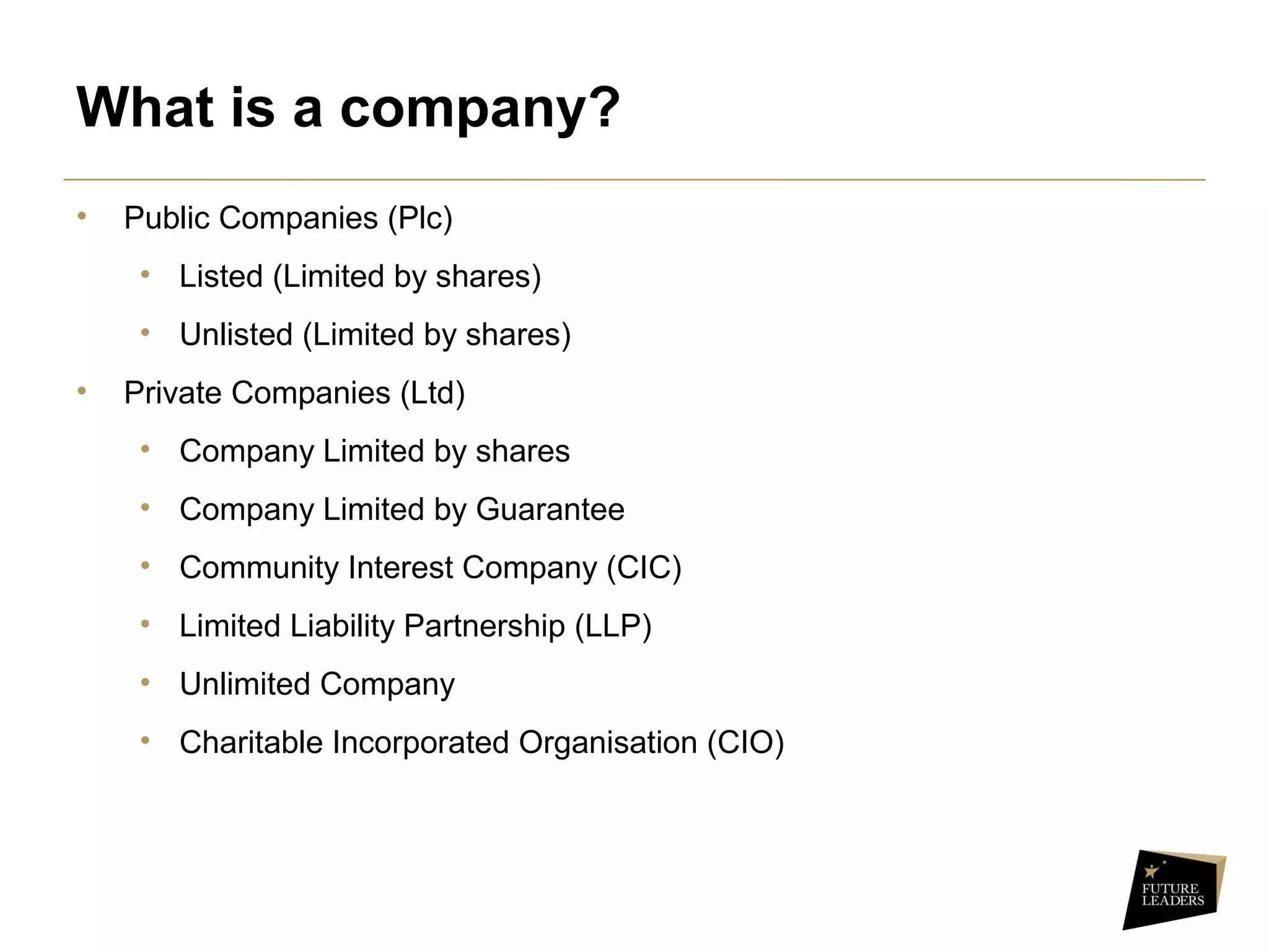 What is a company?
• Public Companies (Plc)
• Listed (Limited by shares)
• Unlisted (Limited by shares)
• Private Companies (Ltd)
• Company Limited by shares
• Company Limited by Guarantee
• Community Interest Company (CIC)
• Limited Liability Partnership (LLP)
• Unlimited Company
• Charitable Incorporated Organisation (CIO)
 