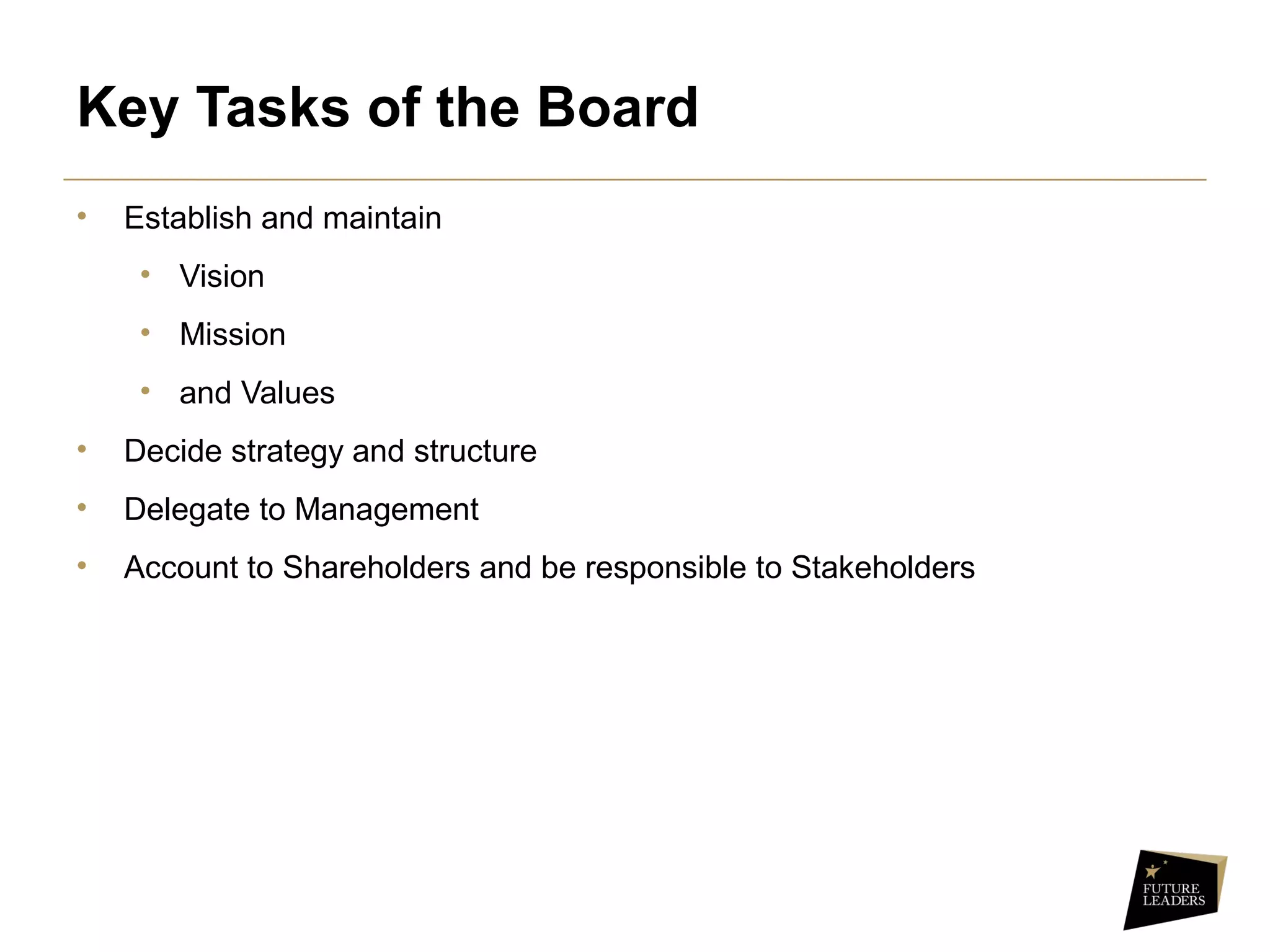 Key Tasks of the Board
• Establish and maintain
• Vision
• Mission
• and Values
• Decide strategy and structure
• Delegate to Management
• Account to Shareholders and be responsible to Stakeholders
 