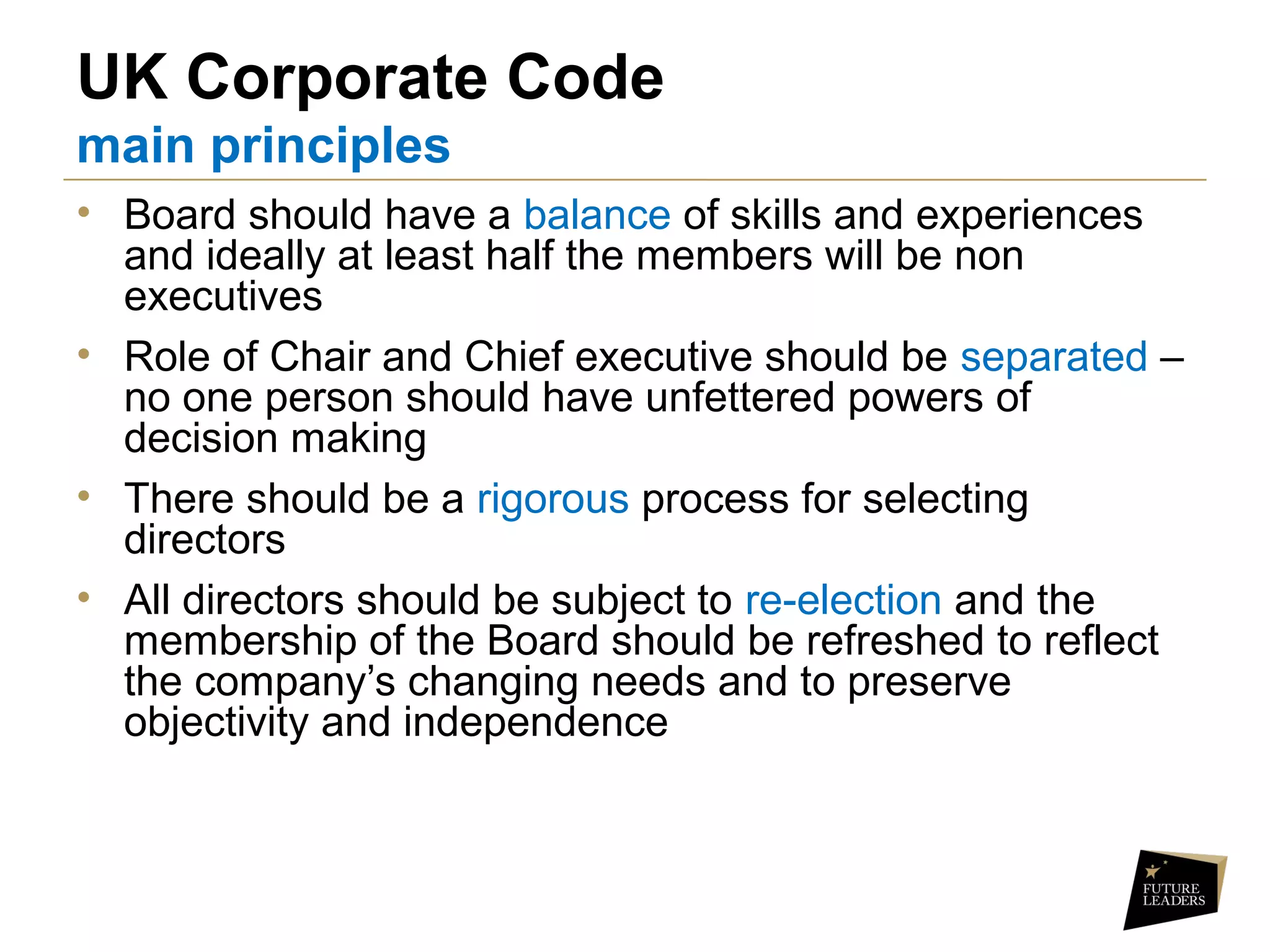 UK Corporate Code
main principles
• Board should have a balance of skills and experiences
and ideally at least half the members will be non
executives
• Role of Chair and Chief executive should be separated –
no one person should have unfettered powers of
decision making
• There should be a rigorous process for selecting
directors
• All directors should be subject to re-election and the
membership of the Board should be refreshed to reflect
the company’s changing needs and to preserve
objectivity and independence
 