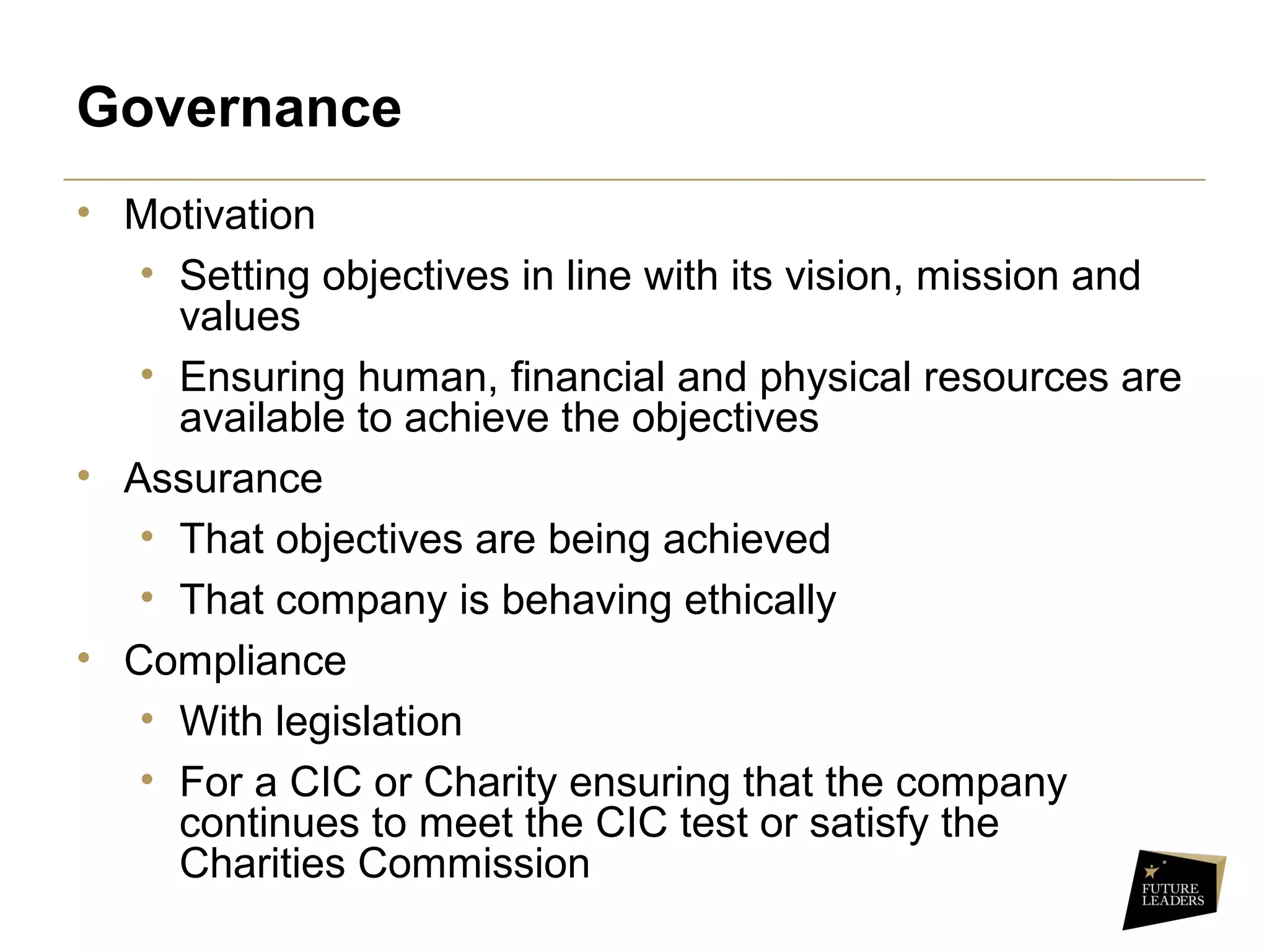 Governance
• Motivation
• Setting objectives in line with its vision, mission and
values
• Ensuring human, financial and physical resources are
available to achieve the objectives
• Assurance
• That objectives are being achieved
• That company is behaving ethically
• Compliance
• With legislation
• For a CIC or Charity ensuring that the company
continues to meet the CIC test or satisfy the
Charities Commission
 