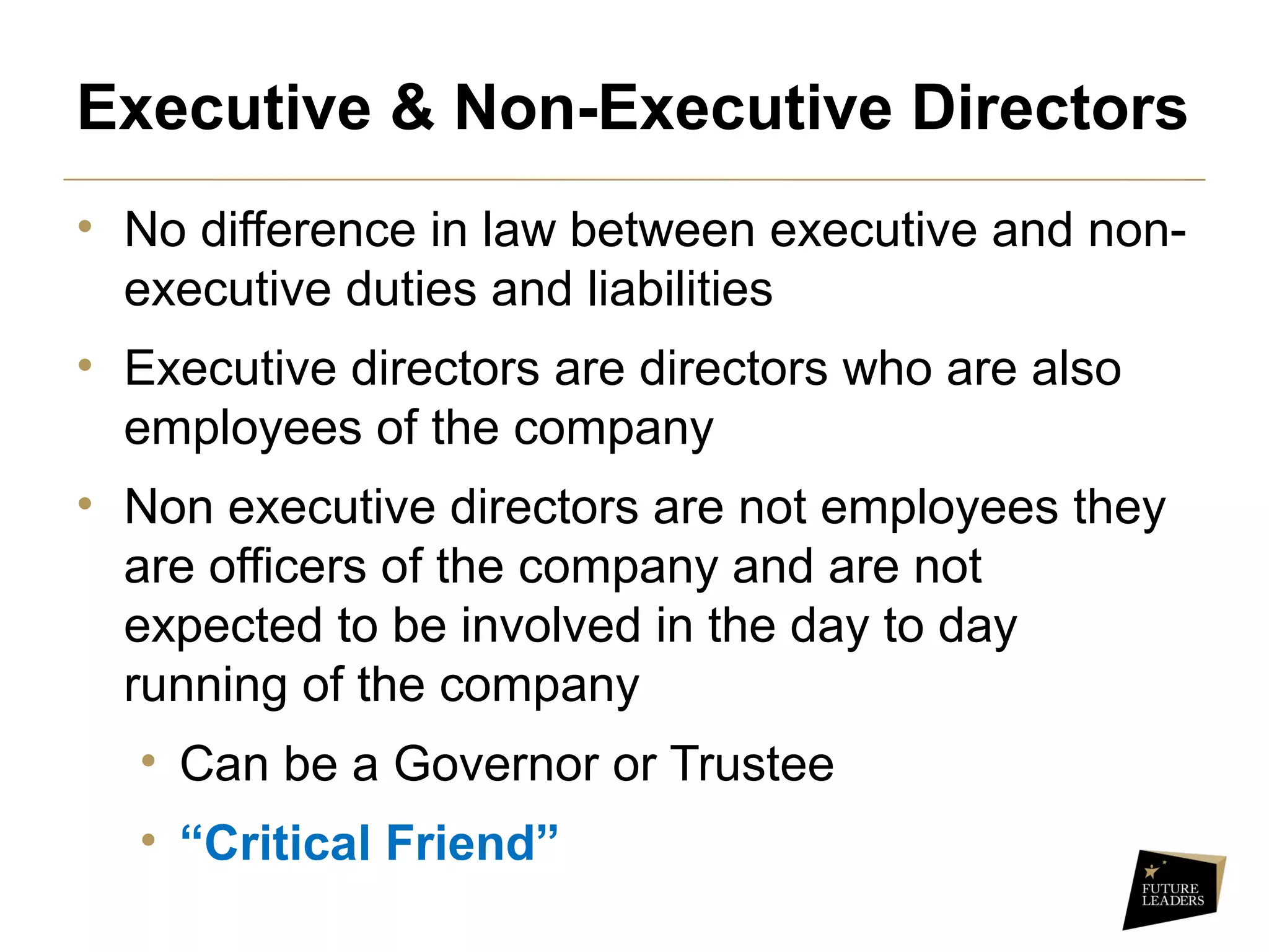Executive & Non-Executive Directors
• No difference in law between executive and non-
executive duties and liabilities
• Executive directors are directors who are also
employees of the company
• Non executive directors are not employees they
are officers of the company and are not
expected to be involved in the day to day
running of the company
• Can be a Governor or Trustee
• “Critical Friend”
 