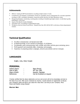 .
Achievements
 Effective training & KPI based initiatives resulting in improvement of sales.
 Contributed in development of Information Portal for centralized process management for customer operations
resulting in 100% centralized information channel & profile data base for Sales Operations teams.
 Designed performance monitoring coaching plans resulting in breakthrough improvements in individual quality
performance of the team.
 Agent of the Month Awards (Multiple).
 Voted Best CCE on Feedback of departmental teams.
 Worked as a Service Center Focal Person – Karachi from Dec 2014 till Feb 2015 on the basis ofinter-departmental
rotation.
__________________________________________________________________
Technical Qualification
 Excellent communication and interpersonal skills.
 In-depth knowledge of new and latest technologies of cell phones.
 Exceptionally good at demonstration both verbally and written and also great convincing power.
 Well organized and remarkable ability of planning and managing.
 Experience in preparing product campaigns, attractive presentation and new strategies.
LANGUAGES
English, Urdu, Hindi, Punjabi
PERSONAL
Father’s Name : Nisar Ahmed
Date of Birth : 08th
Dec 1985
Place of Birth : Karachi, Pakistan
References : Can be furnished on request
I hereby certified that the above statements are true and correct with all my knowledge and also to
the help of our Lord. After you’ve reviewed my resume, I would welcome an opportunity to discuss
your company’s goals and talk to you about the value that I can bring to your Company. More
Power and Positive energy blessed
Khurram Nisar
 