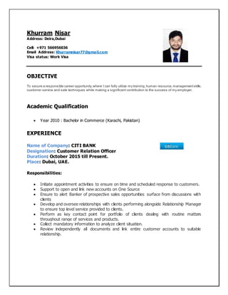 Khurram Nisar
Address: Deira,Dubai
Cell: +971 566956036
Email Address: Khurramnisar77@gmail.com
Visa status: Work Visa
OBJECTIVE
To secure a responsible career opportunity,where I can fully utilize my training,human resource,managementskills,
customer service and sale techniques while making a significant contribution to the success of my employer.
Academic Qualification
 Year 2010 : Bachelor in Commerce (Karachi, Pakistan)
EXPERIENCE
Name of Company: CITI BANK
Designation: Customer Relation Officer
Duration: October 2015 till Present.
Place: Dubai, UAE.
Responsibilities:
 Initiate appointment activities to ensure on time and scheduled response to customers.
 Support to open and link new accounts on One Source
 Ensure to alert Banker of prospective sales opportunities surface from discussions with
clients
 Develop and oversee relationships with clients performing alongside Relationship Manager
to ensure top level service provided to clients.
 Perform as key contact point for portfolio of clients dealing with routine matters
throughout range of services and products.
 Collect mandatory information to analyze client situation.
 Review independently all documents and link entire customer accounts to suitable
relationship.
 