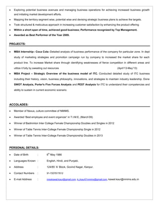  Exploring potential business avenues and managing business operations for achieving increased business growth
and initiating market development efforts.
 Mapping the territory segment wise, potential wise and devising strategic business plans to achieve the targets.
 Took structured & meticulous approach in increasing customer satisfaction by enhancing the product offering
 Within a short span of time, achieved good business; Performance recognized by Top Management.
 Awarded as Best Performer of the Year 2009.
PROJECTS:
 MBA Internship– Coca Cola:-Detailed analysis of business performance of the company for particular zone. In dept
study of marketing strategies and promotion campaign run by company to increased the market share for each
product line. To increase Market share through identifying weaknesses of fierce competition in different areas and
utilize it fully by sweating out resources (April’13-May’13)
 MBA Project – Strategic Overview of the business model of ITC. Conducted detailed study of ITC business
including their history, vision, business philosophy, innovations, and strategies to maintain industry leadership. Done
SWOT Analysis, Porter's Five Forces Analysis and PEST Analysis for ITC to understand their competencies and
ability to sustain in current economic scenario.
ACCOLADES:
 Member of Nexus, culture committee of NMIMS.
 Awarded ‘Best employee and event organizer’ in T.I.M.E, (March’09)
 Winner of Badminton Inter College Female Championship Doubles and Singles in 2012
 Winner of Table Tennis Inter-College Female Championship Single in 2012
 Winner of Table Tennis Inter-College Female Championship Doubles in 2013
PERSONAL DETAILS:
 Date of Birth : 6
th
May 1986
 Languages Known : English, Hindi, and Punjabi.
 Address : 124/85 ‘A’ Block, Govind Nagar, Kanpur.
 Contact Numbers : 91-7207817812
 E-mail Address : misskawal.kaur@gmail.com, k.j.kaur01nmims@gmail.com, kawal.kaur@nmims.edu.in
 