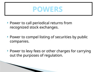  Power to call periodical returns from
recognized stock exchanges.
 Power to compel listing of securities by public
companies.
 Power to levy fees or other charges for carrying
out the purposes of regulation.
POWERS
 