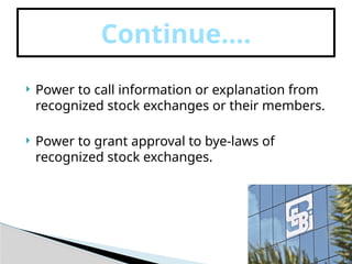  Power to call information or explanation from
recognized stock exchanges or their members.
 Power to grant approval to bye-laws of
recognized stock exchanges.
Continue….
 