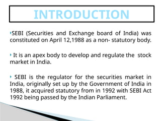 SEBI (Securities and Exchange board of India) was
constituted on April 12,1988 as a non- statutory body.
 It is an apex body to develop and regulate the stock
market in India.
 SEBI is the regulator for the securities market in
India, originally set up by the Government of India in
1988, it acquired statutory from in 1992 with SEBI Act
1992 being passed by the Indian Parliament.
INTRODUCTION
 