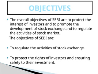  The overall objectives of SEBI are to protect the
interest of investors and to promote the
development of stock exchange and to regulate
the activities of stock market.
The objectives of SEBI are:
 To regulate the activities of stock exchange.
 To protect the rights of investors and ensuring
safety to their investment.
OBJECTIVES
 