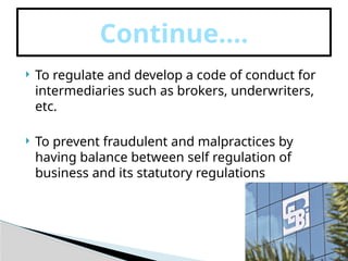  To regulate and develop a code of conduct for
intermediaries such as brokers, underwriters,
etc.
 To prevent fraudulent and malpractices by
having balance between self regulation of
business and its statutory regulations
Continue….
 