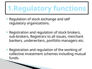  Regulation of stock exchange and self
regulatory organizations.
 Registration and regulation of stock brokers,
sub-brokers, Registrars to all issues, merchant
bankers, underwriters, portfolio managers etc.
 Registration and regulation of the working of
collective investment schemes including mutual
funds.
1.Regulatory functions
 