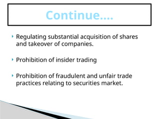  Regulating substantial acquisition of shares
and takeover of companies.
 Prohibition of insider trading
 Prohibition of fraudulent and unfair trade
practices relating to securities market.
Continue….
 