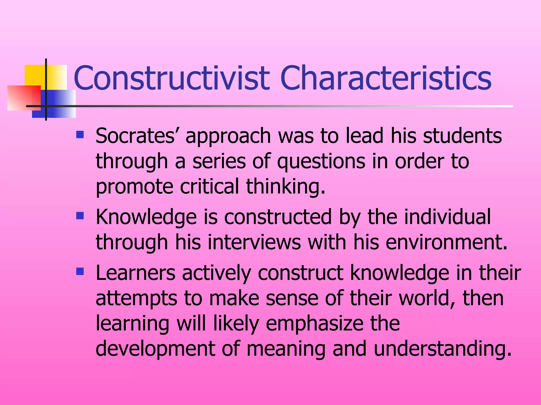 Constructivist Characteristics Socrates’ approach was to lead his students through a series of questions in order to promote critical thinking. Knowledge is constructed by the individual through his interviews with his environment. Learners actively construct knowledge in their attempts to make sense of their world, then learning will likely emphasize the development of meaning and understanding. 
