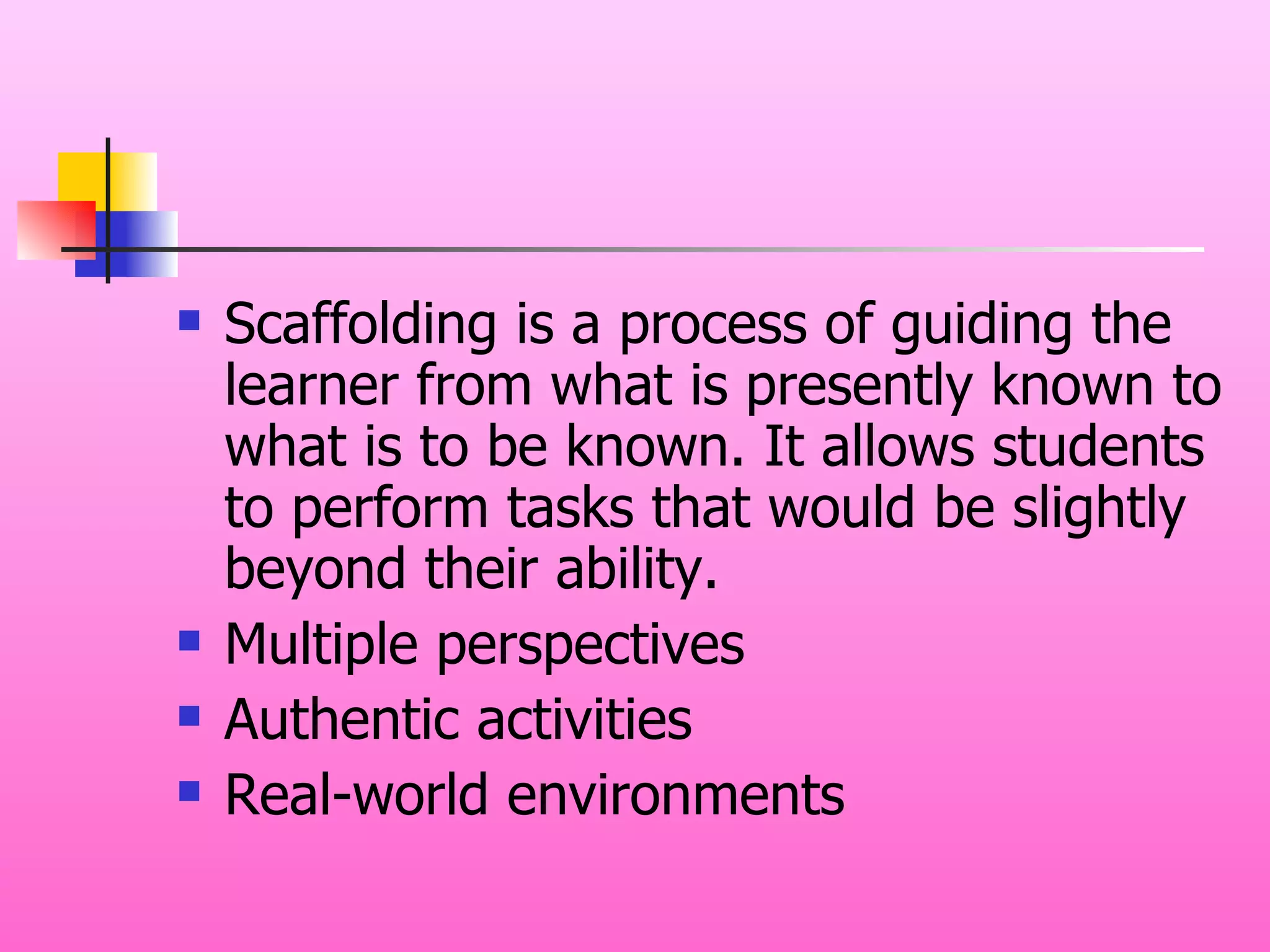 Scaffolding is a process of guiding the learner from what is presently known to what is to be known. It allows students to perform tasks that would be slightly beyond their ability. Multiple perspectives Authentic activities Real-world environments 