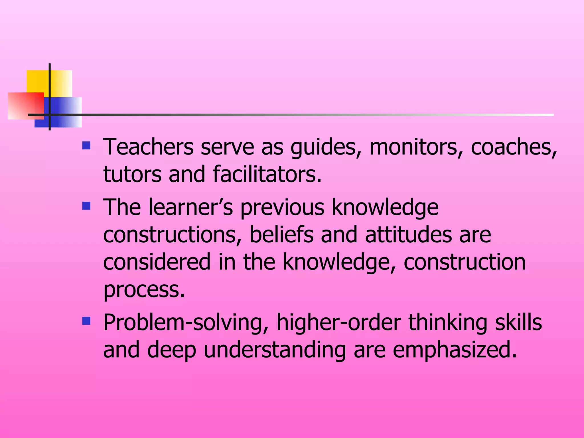 Teachers serve as guides, monitors, coaches, tutors and facilitators. The learner’s previous knowledge constructions, beliefs and attitudes are considered in the knowledge, construction process. Problem-solving, higher-order thinking skills and deep understanding are emphasized. 