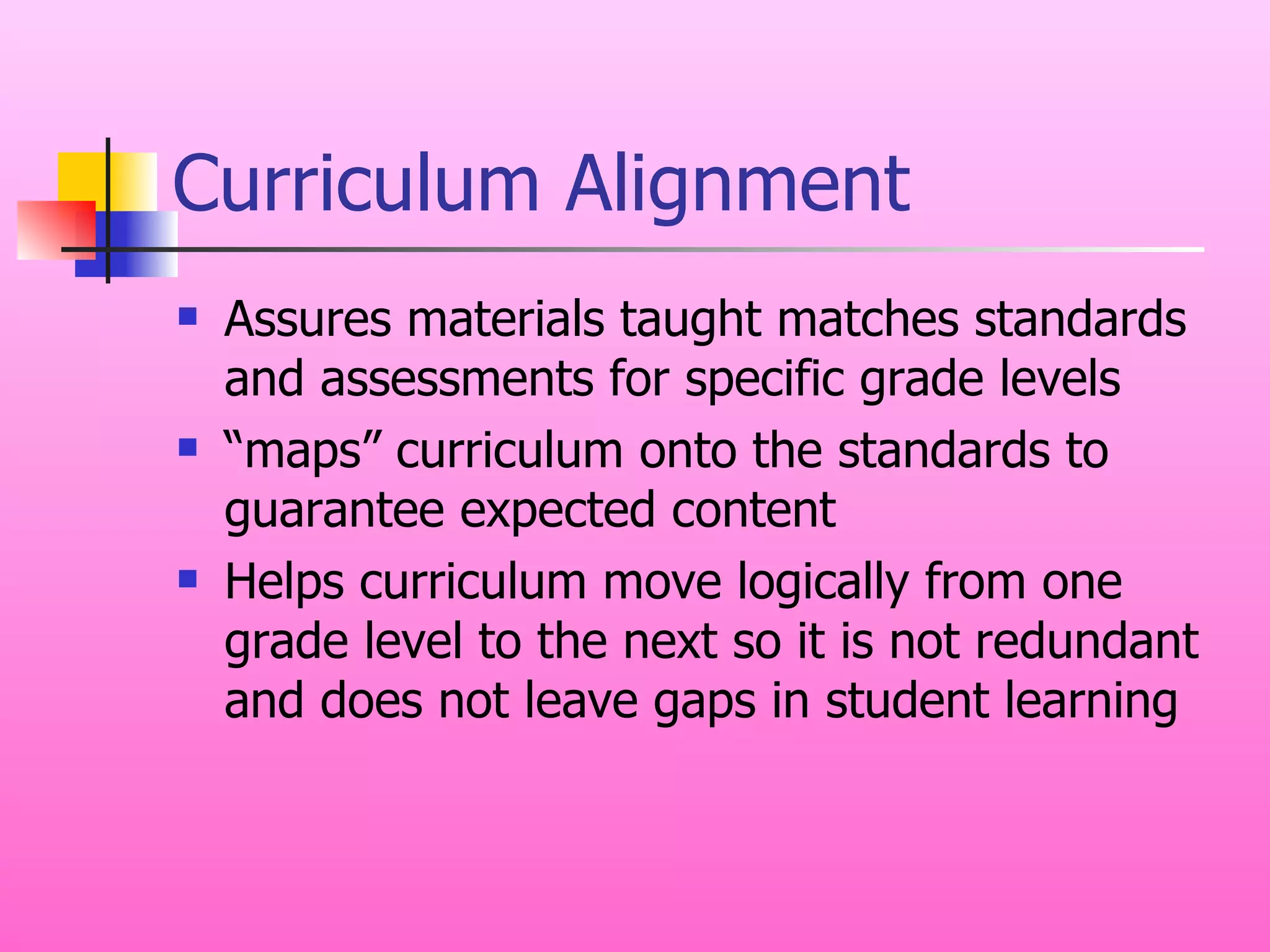 Curriculum Alignment Assures materials taught matches standards and assessments for specific grade levels “ maps” curriculum onto the standards to guarantee expected content  Helps curriculum move logically from one grade level to the next so it is not redundant and does not leave gaps in student learning 