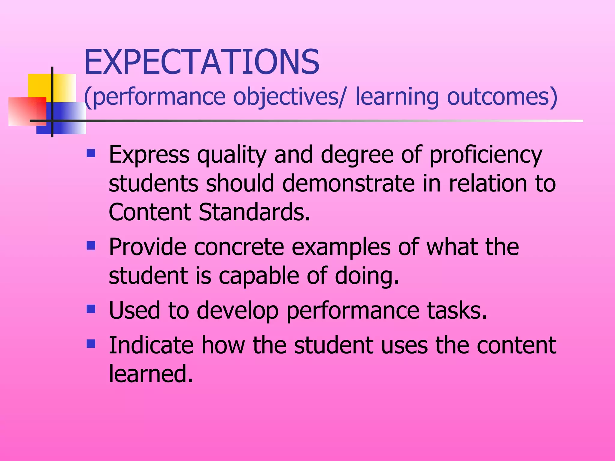 EXPECTATIONS (performance objectives/ learning outcomes) Express quality and degree of proficiency students should demonstrate in relation to Content Standards. Provide concrete examples of what the student is capable of doing. Used to develop performance tasks. Indicate how the student uses the content learned. 