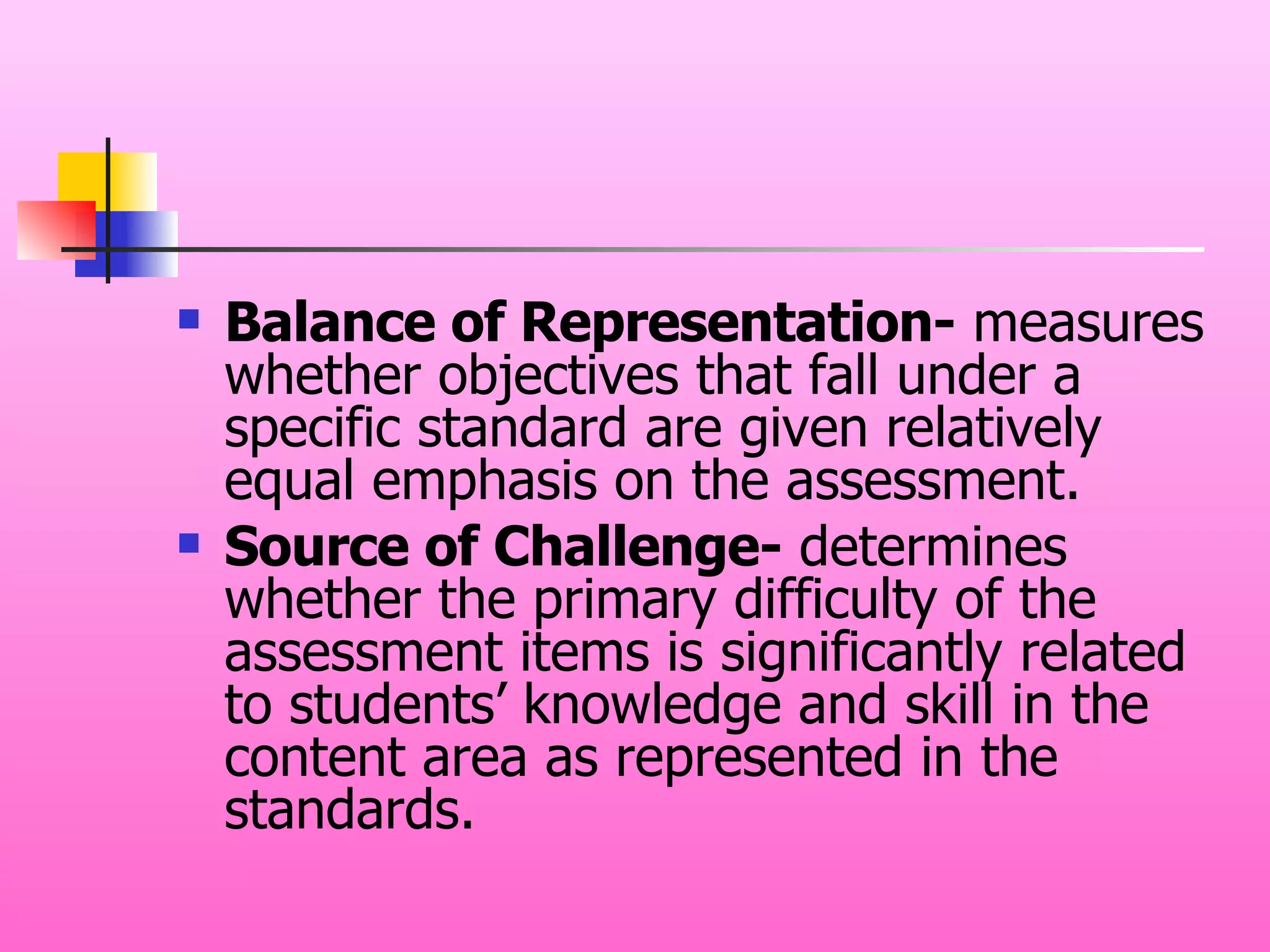 Balance of Representation-  measures whether objectives that fall under a specific standard are given relatively equal emphasis on the assessment. Source of Challenge-  determines whether the primary difficulty of the assessment items is significantly related to students’ knowledge and skill in the content area as represented in the standards. 