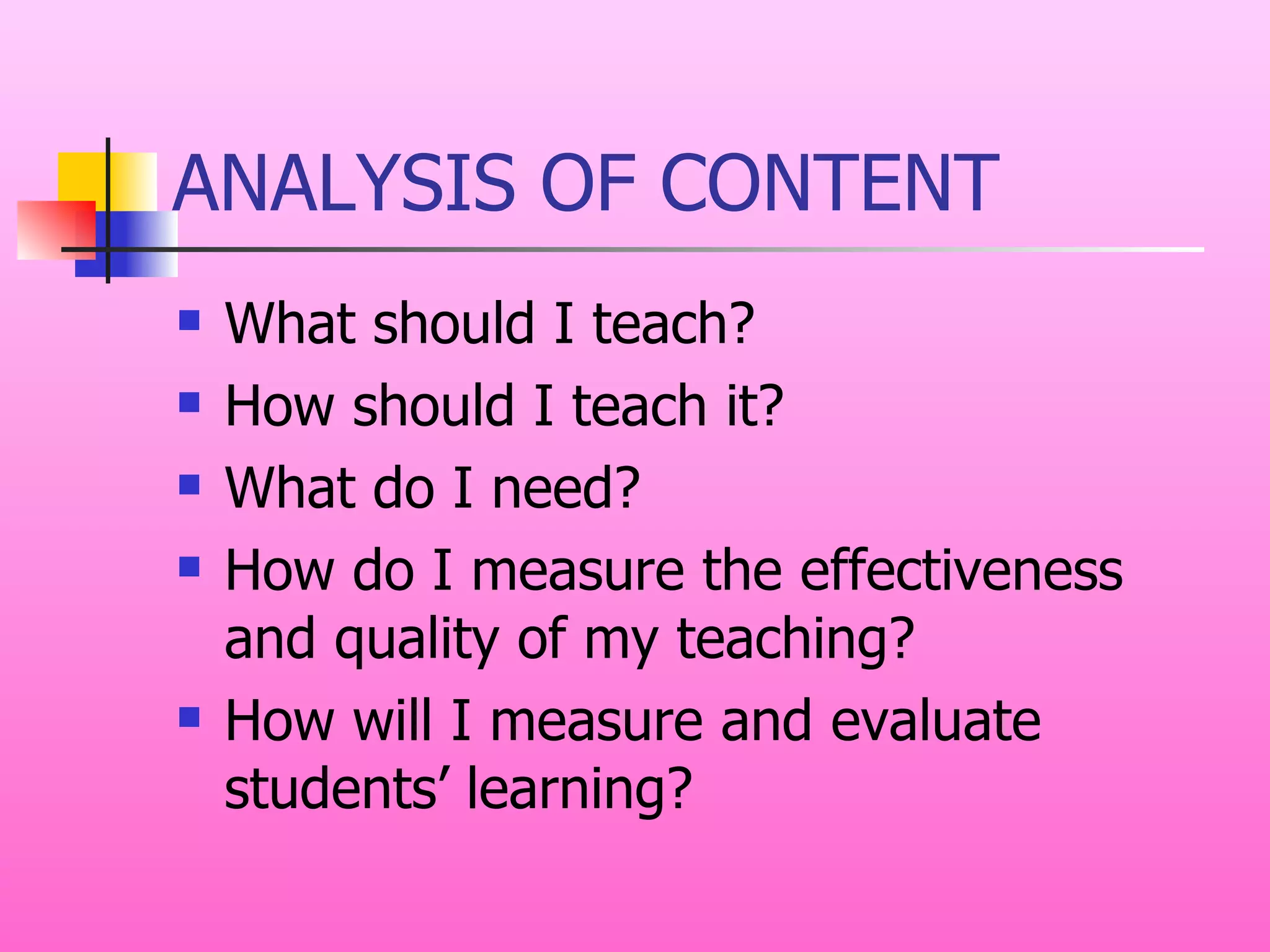 ANALYSIS OF CONTENT What should I teach? How should I teach it? What do I need? How do I measure the effectiveness and quality of my teaching? How will I measure and evaluate students’ learning? 